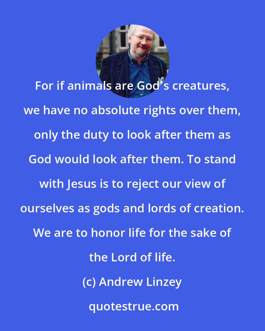 Andrew Linzey: For if animals are God's creatures, we have no absolute rights over them, only the duty to look after them as God would look after them. To stand with Jesus is to reject our view of ourselves as gods and lords of creation. We are to honor life for the sake of the Lord of life.