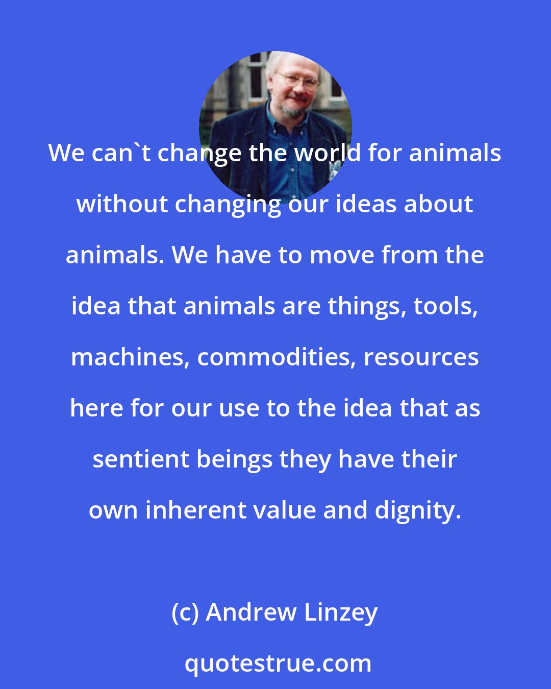 Andrew Linzey: We can't change the world for animals without changing our ideas about animals. We have to move from the idea that animals are things, tools, machines, commodities, resources here for our use to the idea that as sentient beings they have their own inherent value and dignity.