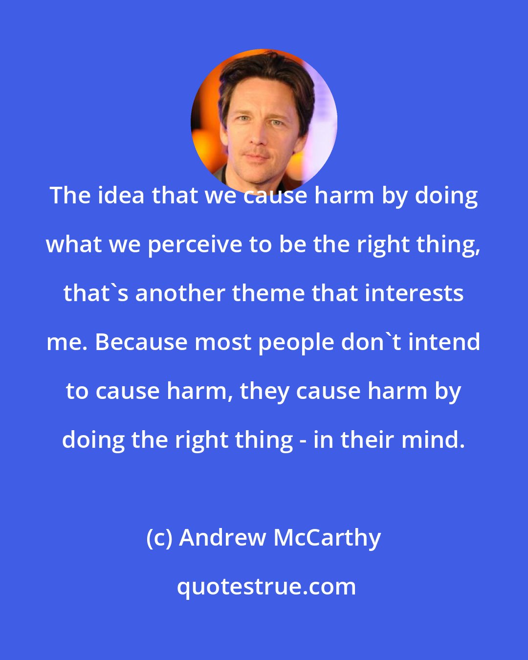 Andrew McCarthy: The idea that we cause harm by doing what we perceive to be the right thing, that's another theme that interests me. Because most people don't intend to cause harm, they cause harm by doing the right thing - in their mind.