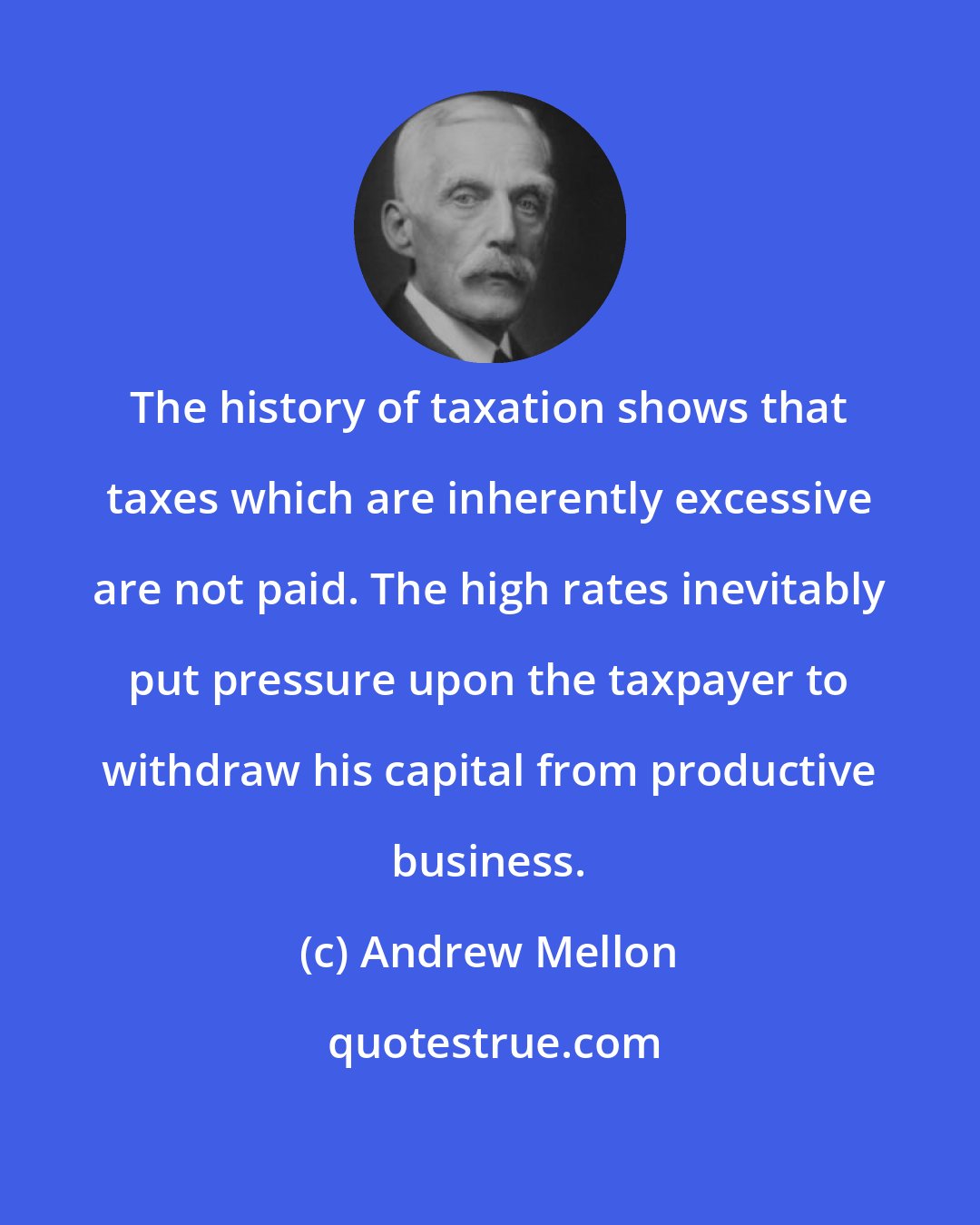 Andrew Mellon: The history of taxation shows that taxes which are inherently excessive are not paid. The high rates inevitably put pressure upon the taxpayer to withdraw his capital from productive business.