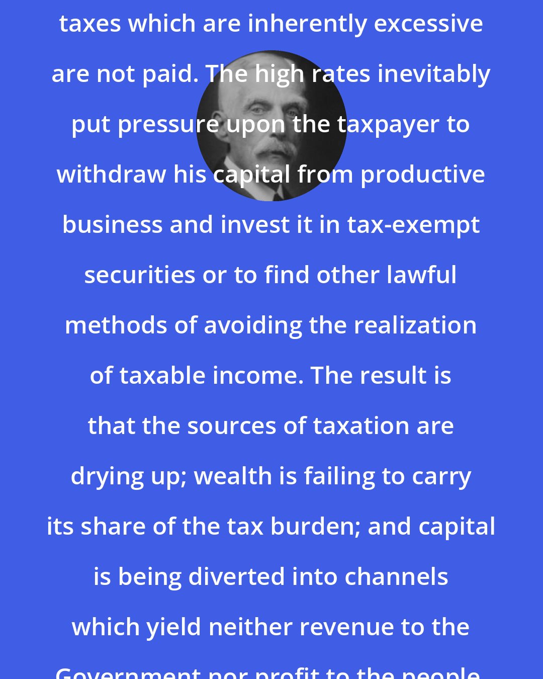 Andrew Mellon: The history of taxation shows that taxes which are inherently excessive are not paid. The high rates inevitably put pressure upon the taxpayer to withdraw his capital from productive business and invest it in tax-exempt securities or to find other lawful methods of avoiding the realization of taxable income. The result is that the sources of taxation are drying up; wealth is failing to carry its share of the tax burden; and capital is being diverted into channels which yield neither revenue to the Government nor profit to the people.