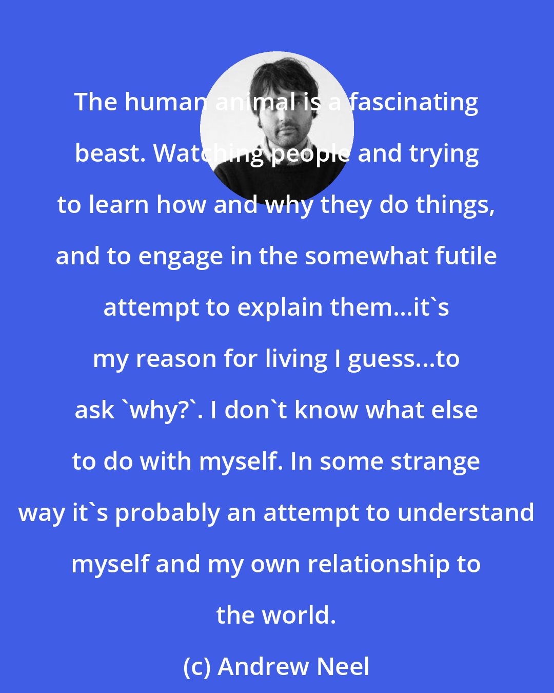 Andrew Neel: The human animal is a fascinating beast. Watching people and trying to learn how and why they do things, and to engage in the somewhat futile attempt to explain them...it's my reason for living I guess...to ask 'why?'. I don't know what else to do with myself. In some strange way it's probably an attempt to understand myself and my own relationship to the world.