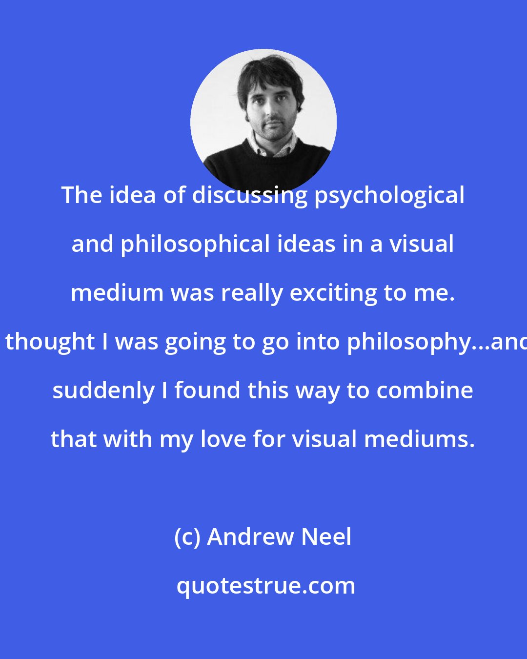 Andrew Neel: The idea of discussing psychological and philosophical ideas in a visual medium was really exciting to me. I thought I was going to go into philosophy...and suddenly I found this way to combine that with my love for visual mediums.