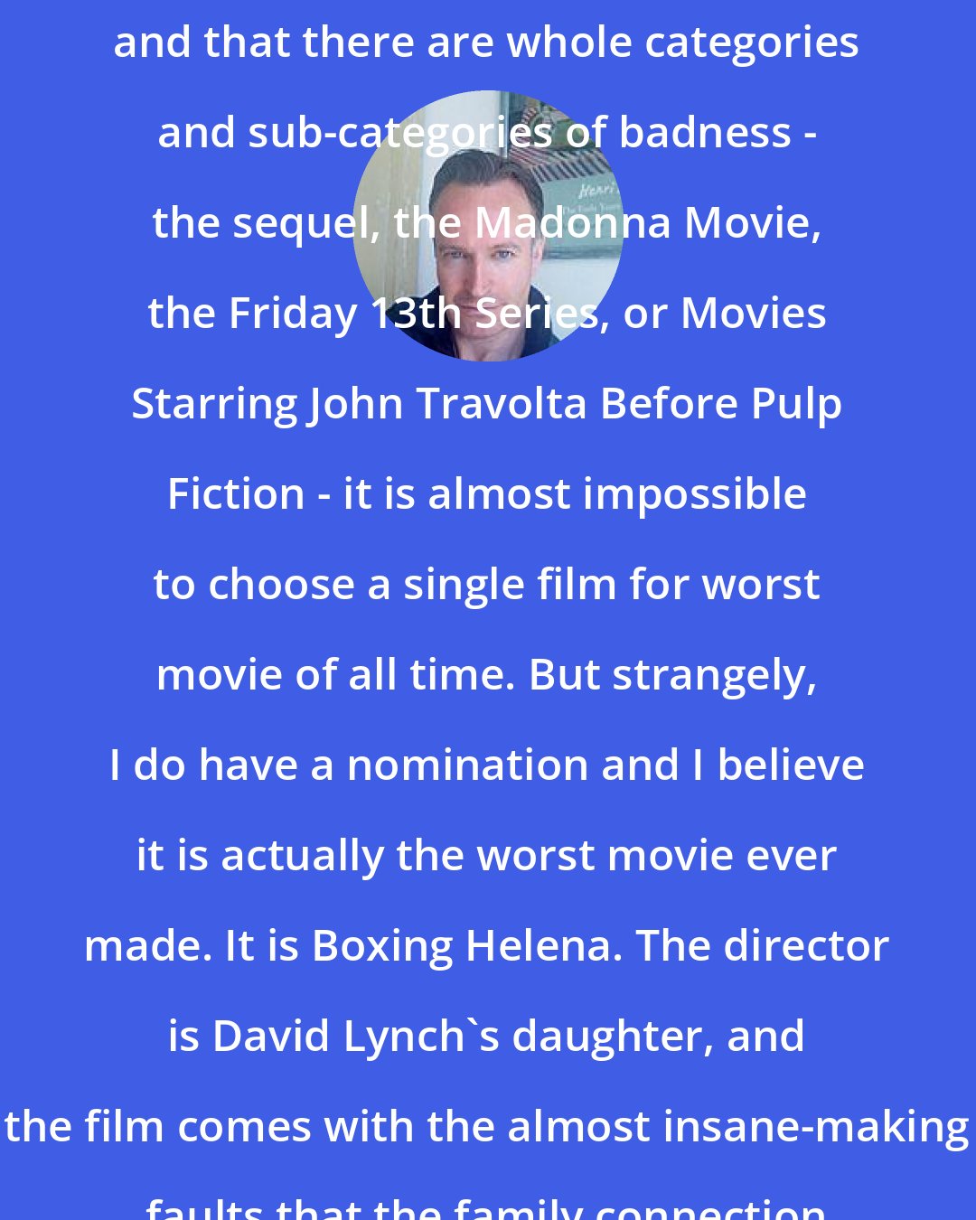 Andrew O'Hagan: Given that most movies are bad, and that there are whole categories and sub-categories of badness - the sequel, the Madonna Movie, the Friday 13th Series, or Movies Starring John Travolta Before Pulp Fiction - it is almost impossible to choose a single film for worst movie of all time. But strangely, I do have a nomination and I believe it is actually the worst movie ever made. It is Boxing Helena. The director is David Lynch's daughter, and the film comes with the almost insane-making faults that the family connection might imply.