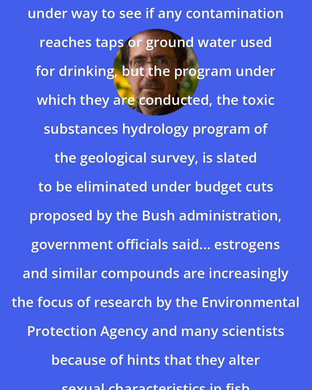 Andrew Revkin: Additional federal studies are under way to see if any contamination reaches taps or ground water used for drinking, but the program under which they are conducted, the toxic substances hydrology program of the geological survey, is slated to be eliminated under budget cuts proposed by the Bush administration, government officials said... estrogens and similar compounds are increasingly the focus of research by the Environmental Protection Agency and many scientists because of hints that they alter sexual characteristics in fish and other aquatic species.