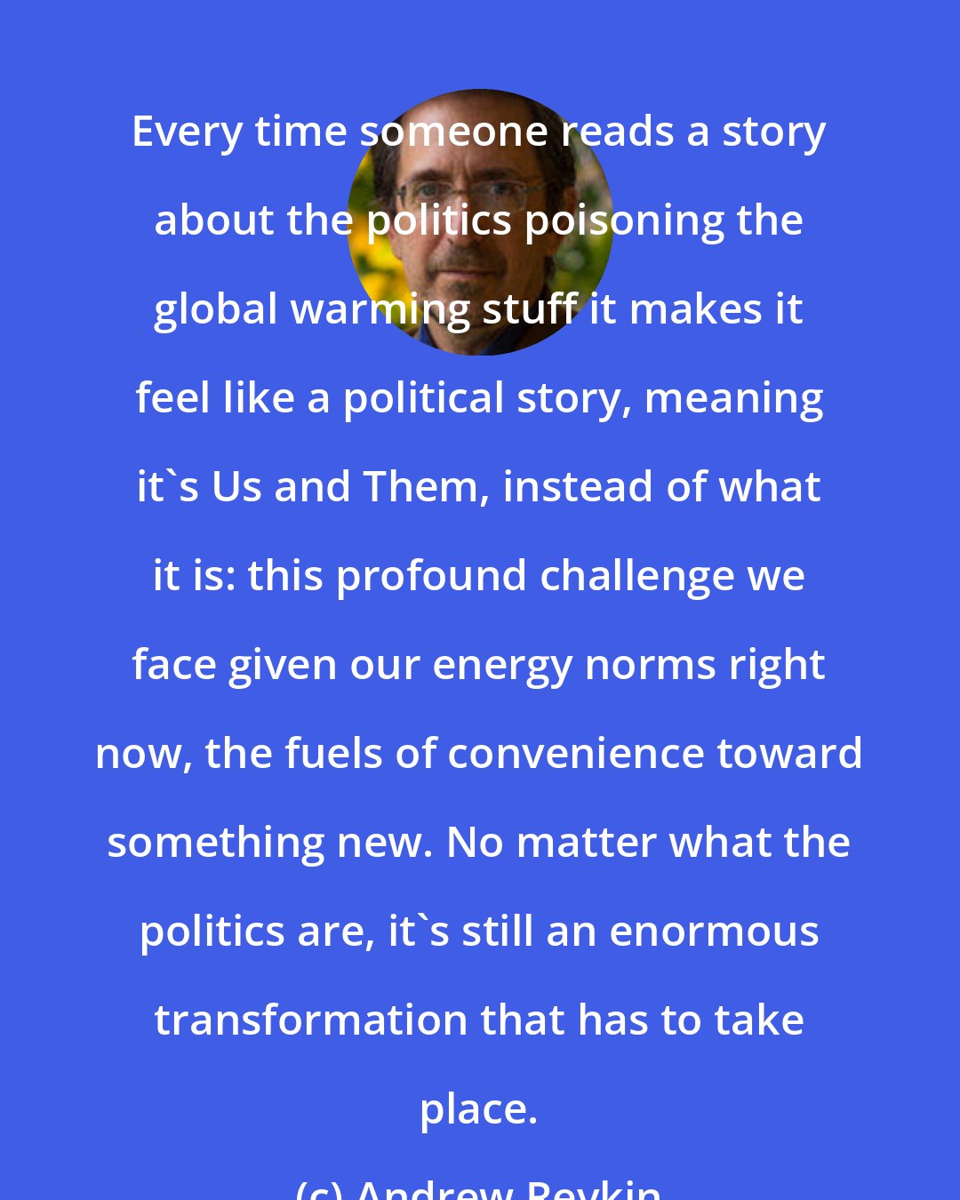 Andrew Revkin: Every time someone reads a story about the politics poisoning the global warming stuff it makes it feel like a political story, meaning it's Us and Them, instead of what it is: this profound challenge we face given our energy norms right now, the fuels of convenience toward something new. No matter what the politics are, it's still an enormous transformation that has to take place.