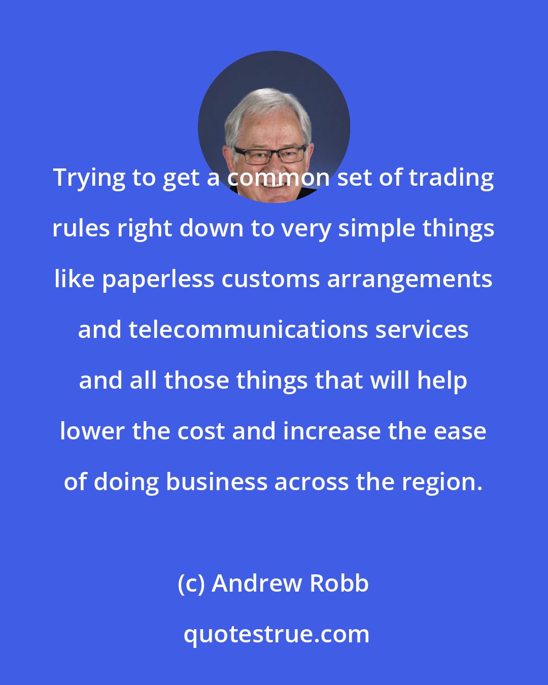 Andrew Robb: Trying to get a common set of trading rules right down to very simple things like paperless customs arrangements and telecommunications services and all those things that will help lower the cost and increase the ease of doing business across the region.