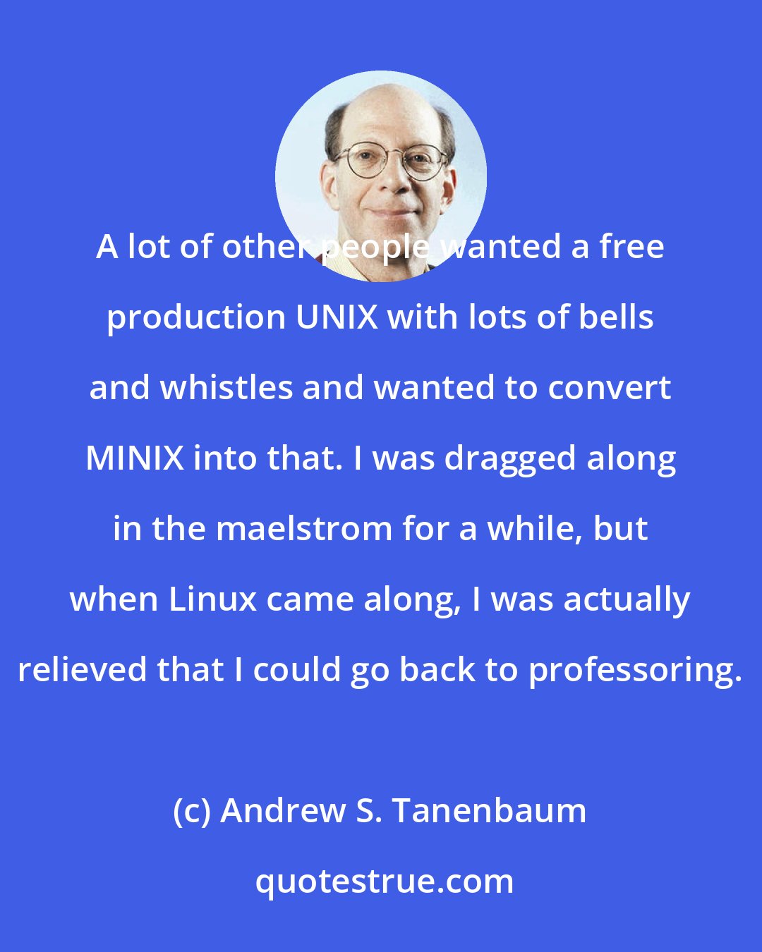 Andrew S. Tanenbaum: A lot of other people wanted a free production UNIX with lots of bells and whistles and wanted to convert MINIX into that. I was dragged along in the maelstrom for a while, but when Linux came along, I was actually relieved that I could go back to professoring.