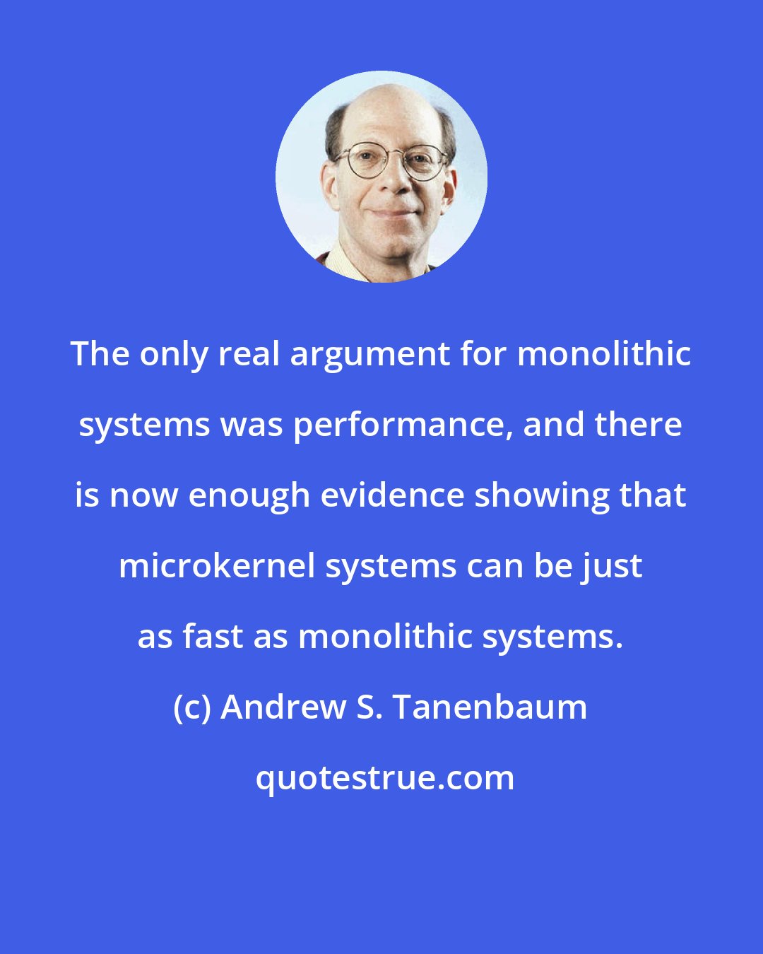 Andrew S. Tanenbaum: The only real argument for monolithic systems was performance, and there is now enough evidence showing that microkernel systems can be just as fast as monolithic systems.