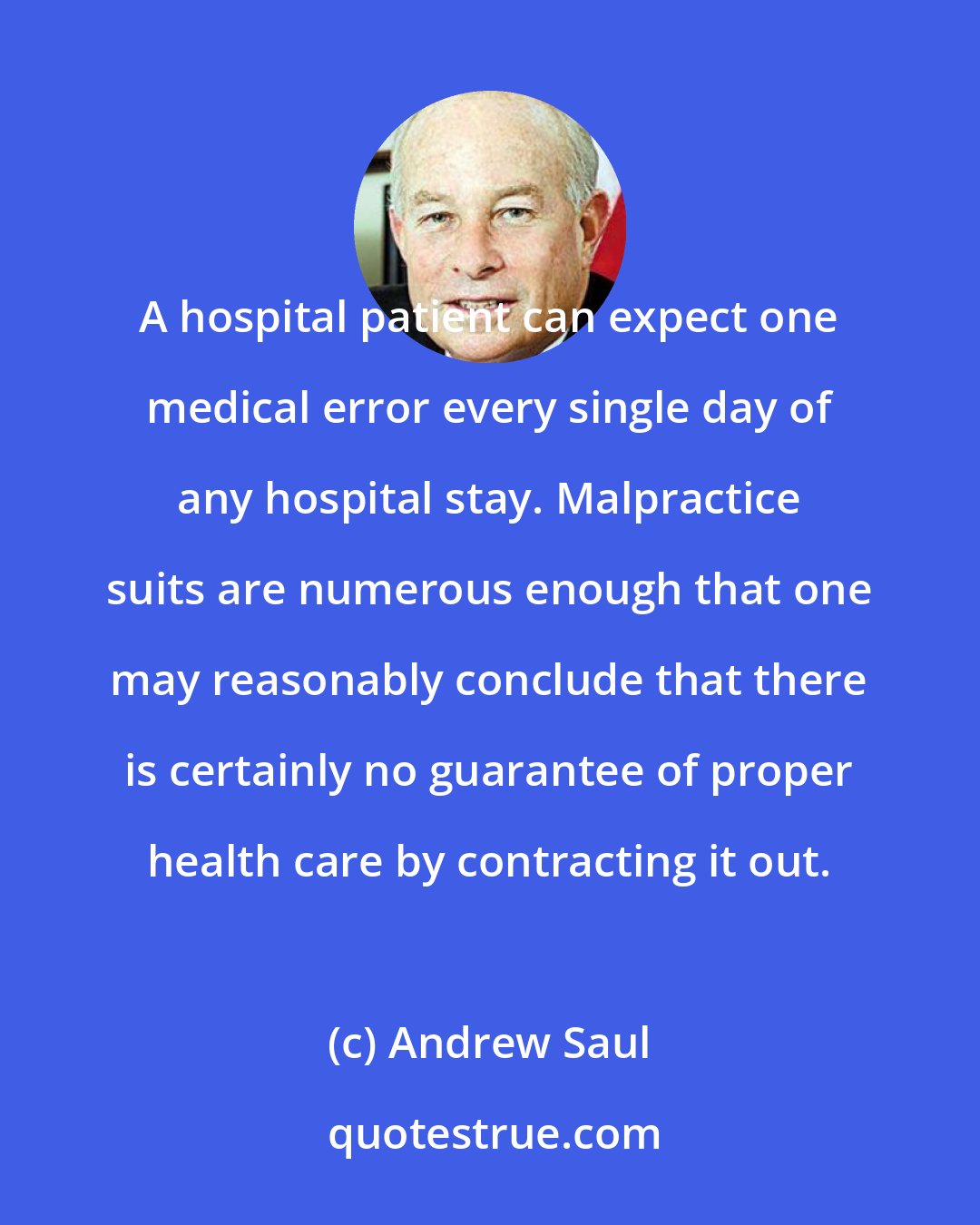 Andrew Saul: A hospital patient can expect one medical error every single day of any hospital stay. Malpractice suits are numerous enough that one may reasonably conclude that there is certainly no guarantee of proper health care by contracting it out.