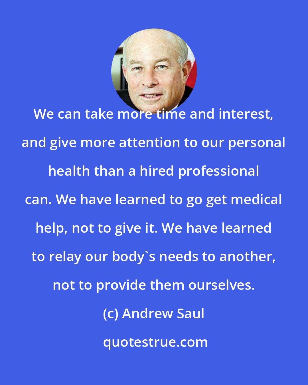 Andrew Saul: We can take more time and interest, and give more attention to our personal health than a hired professional can. We have learned to go get medical help, not to give it. We have learned to relay our body's needs to another, not to provide them ourselves.