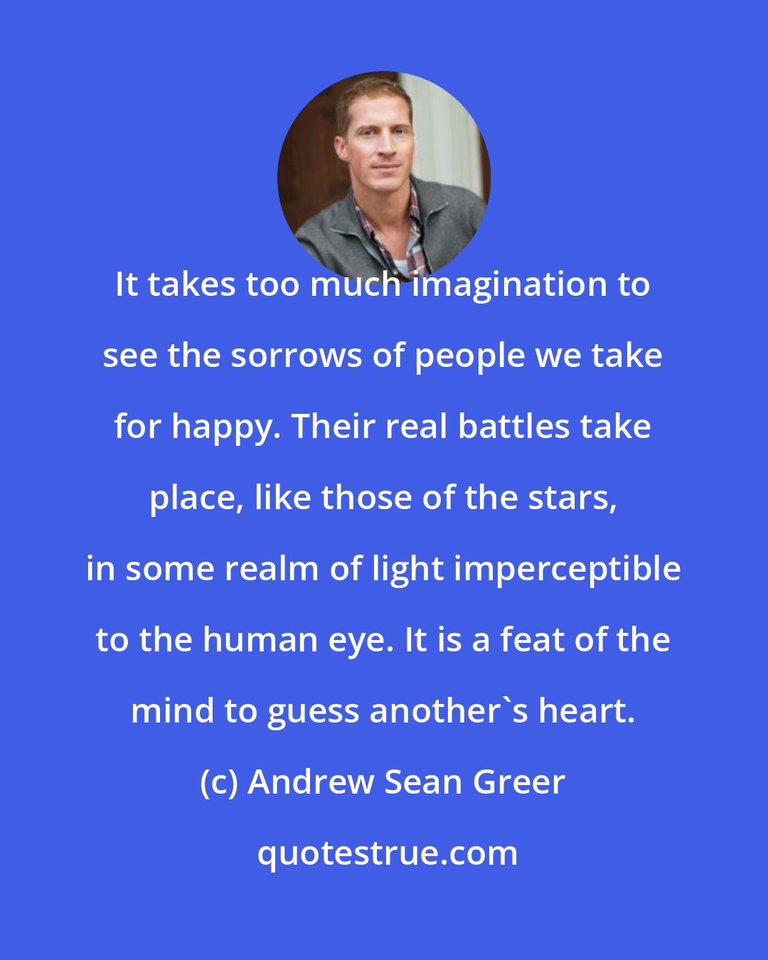 Andrew Sean Greer: It takes too much imagination to see the sorrows of people we take for happy. Their real battles take place, like those of the stars, in some realm of light imperceptible to the human eye. It is a feat of the mind to guess another's heart.