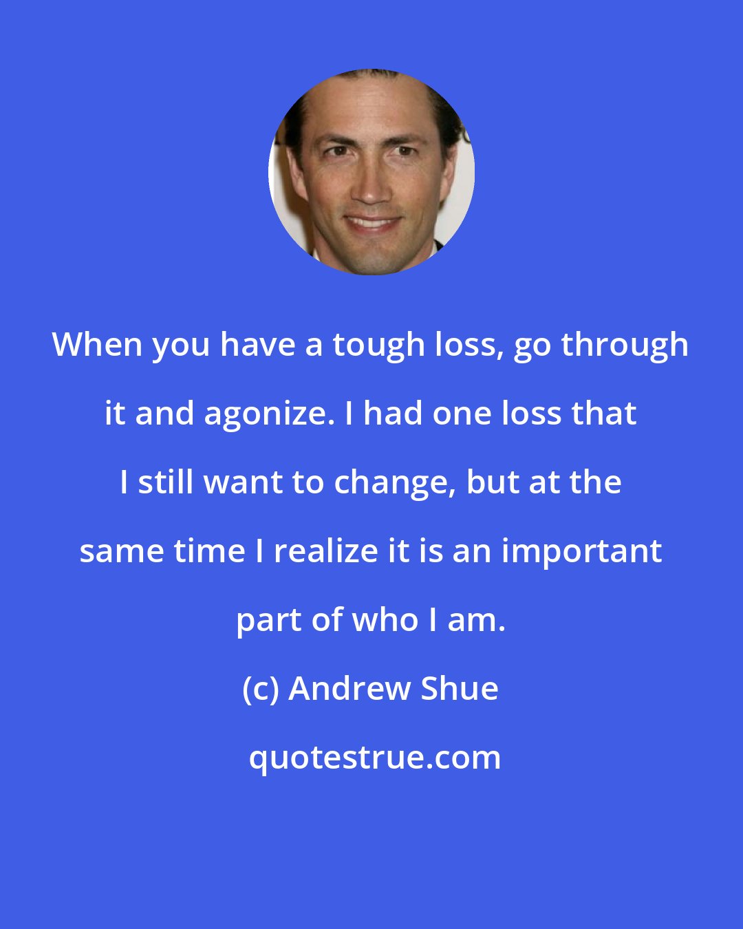 Andrew Shue: When you have a tough loss, go through it and agonize. I had one loss that I still want to change, but at the same time I realize it is an important part of who I am.