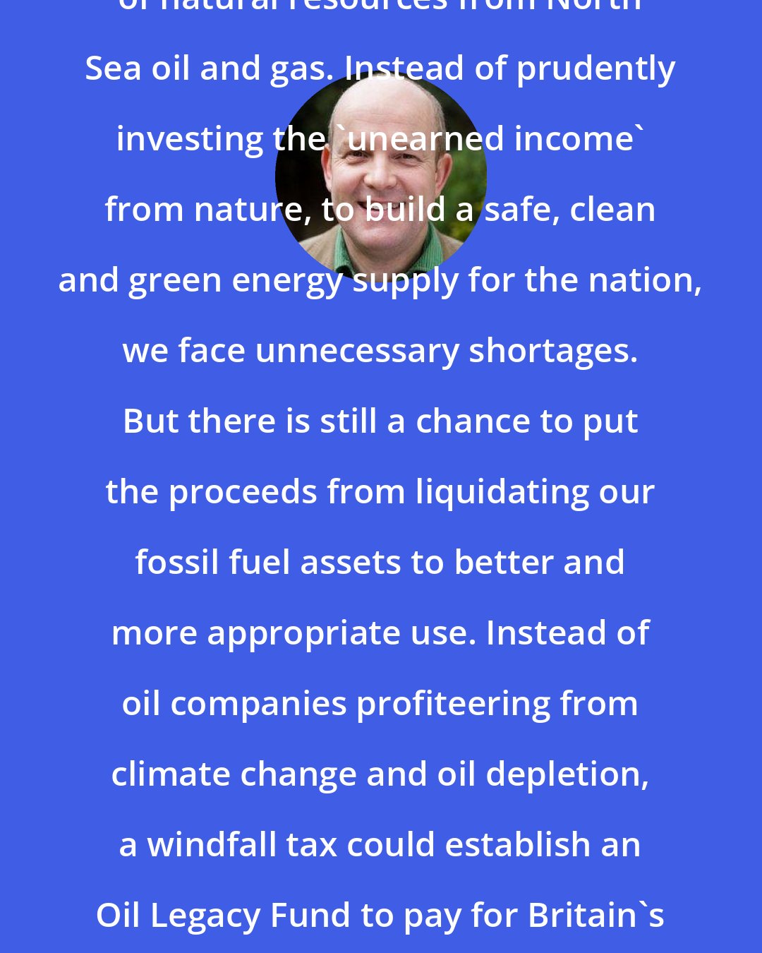 Andrew Simms: Britain has squandered its windfall of natural resources from North Sea oil and gas. Instead of prudently investing the 'unearned income' from nature, to build a safe, clean and green energy supply for the nation, we face unnecessary shortages. But there is still a chance to put the proceeds from liquidating our fossil fuel assets to better and more appropriate use. Instead of oil companies profiteering from climate change and oil depletion, a windfall tax could establish an Oil Legacy Fund to pay for Britain's urgent transition to a sustainable, decentralised energy system