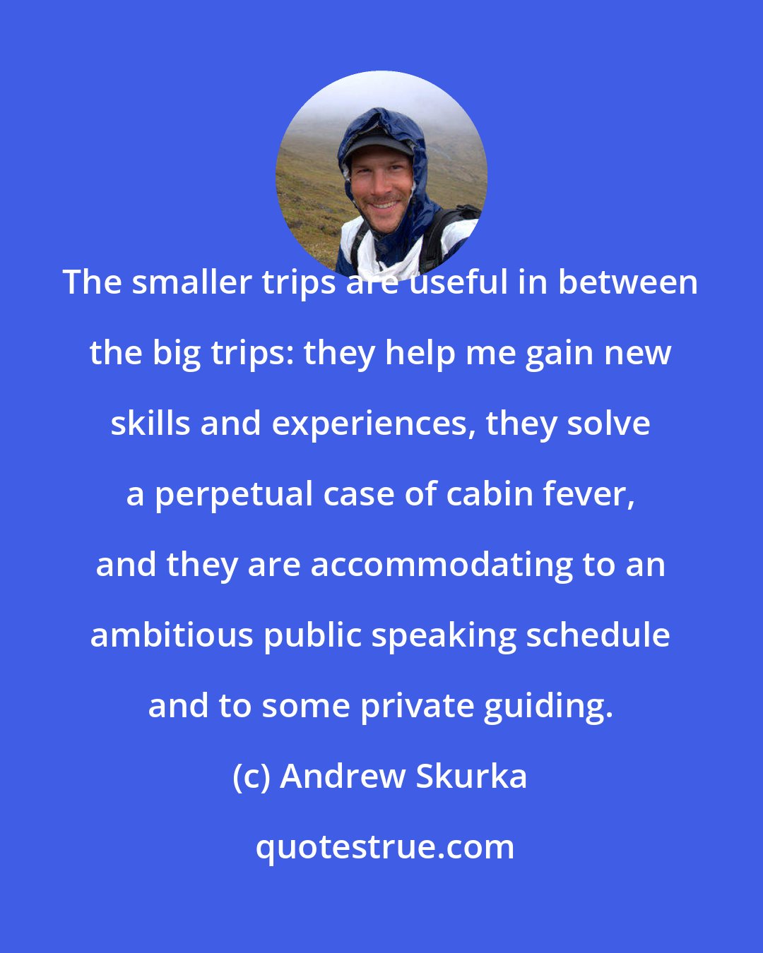 Andrew Skurka: The smaller trips are useful in between the big trips: they help me gain new skills and experiences, they solve a perpetual case of cabin fever, and they are accommodating to an ambitious public speaking schedule and to some private guiding.