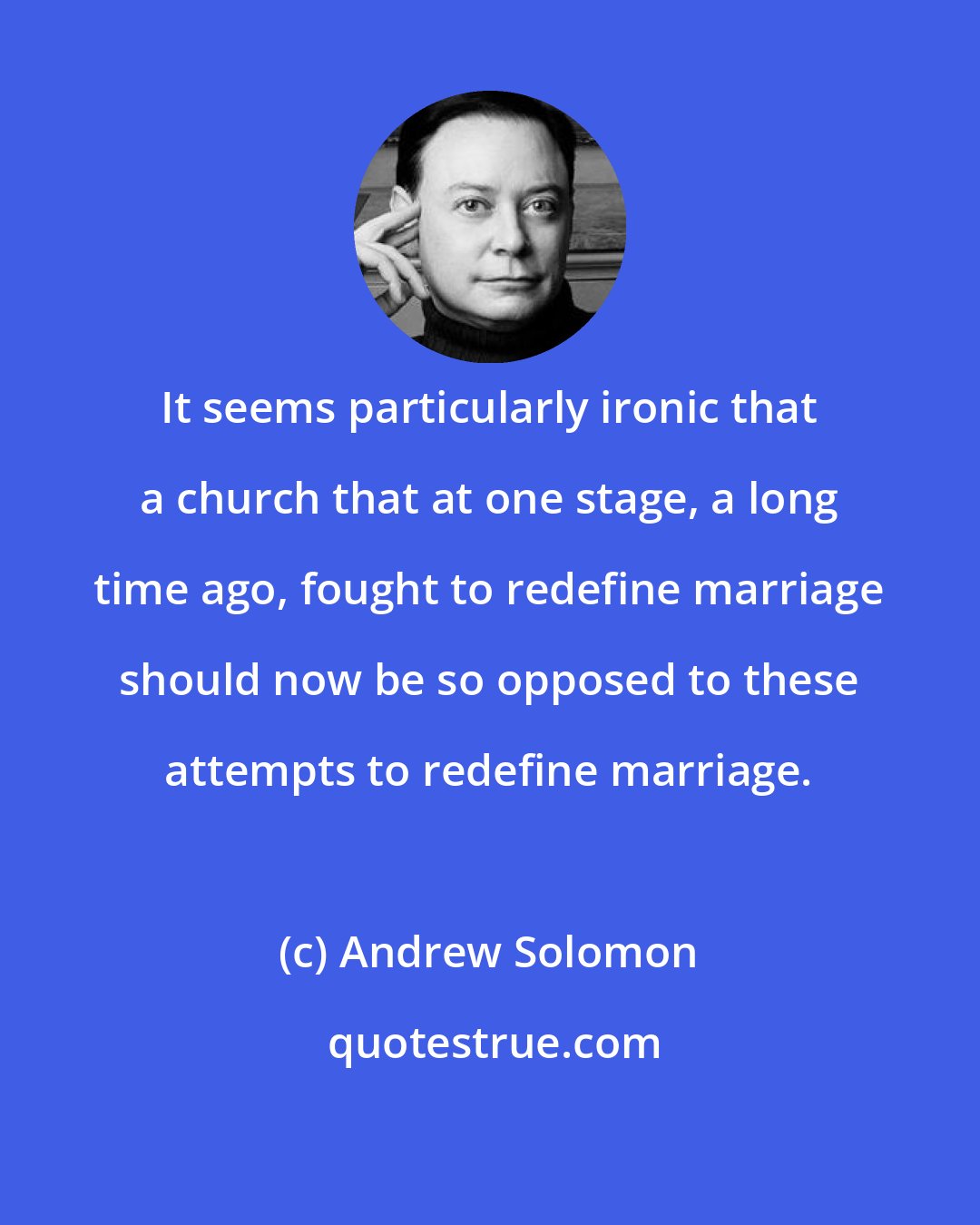 Andrew Solomon: It seems particularly ironic that a church that at one stage, a long time ago, fought to redefine marriage should now be so opposed to these attempts to redefine marriage.