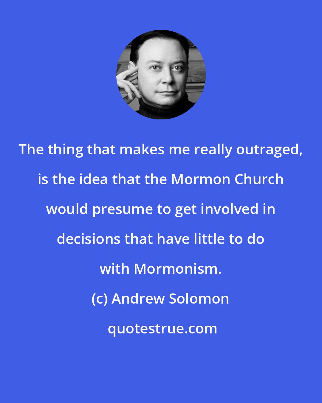 Andrew Solomon: The thing that makes me really outraged, is the idea that the Mormon Church would presume to get involved in decisions that have little to do with Mormonism.
