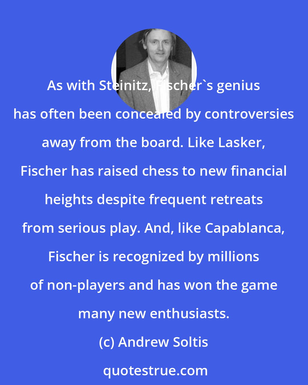 Andrew Soltis: As with Steinitz, Fischer's genius has often been concealed by controversies away from the board. Like Lasker, Fischer has raised chess to new financial heights despite frequent retreats from serious play. And, like Capablanca, Fischer is recognized by millions of non-players and has won the game many new enthusiasts.