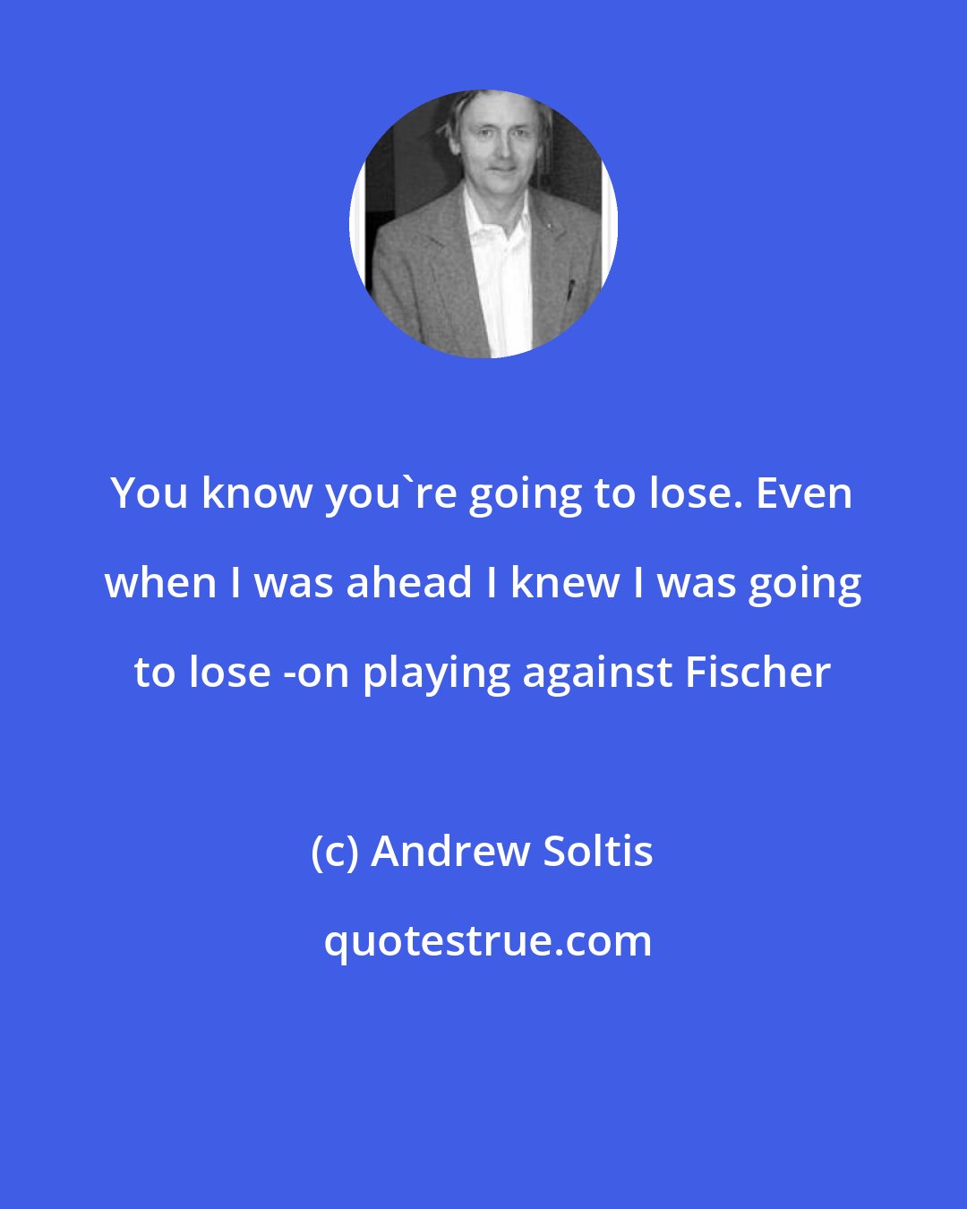 Andrew Soltis: You know you're going to lose. Even when I was ahead I knew I was going to lose -on playing against Fischer