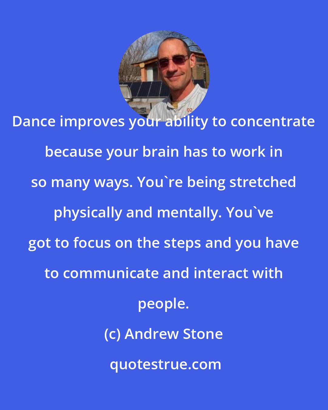 Andrew Stone: Dance improves your ability to concentrate because your brain has to work in so many ways. You're being stretched physically and mentally. You've got to focus on the steps and you have to communicate and interact with people.