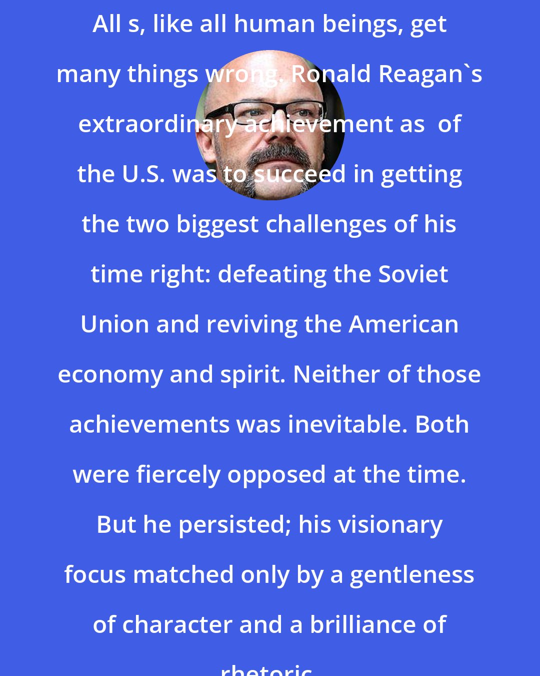 Andrew Sullivan: All s, like all human beings, get many things wrong. Ronald Reagan's extraordinary achievement as  of the U.S. was to succeed in getting the two biggest challenges of his time right: defeating the Soviet Union and reviving the American economy and spirit. Neither of those achievements was inevitable. Both were fiercely opposed at the time. But he persisted; his visionary focus matched only by a gentleness of character and a brilliance of rhetoric.