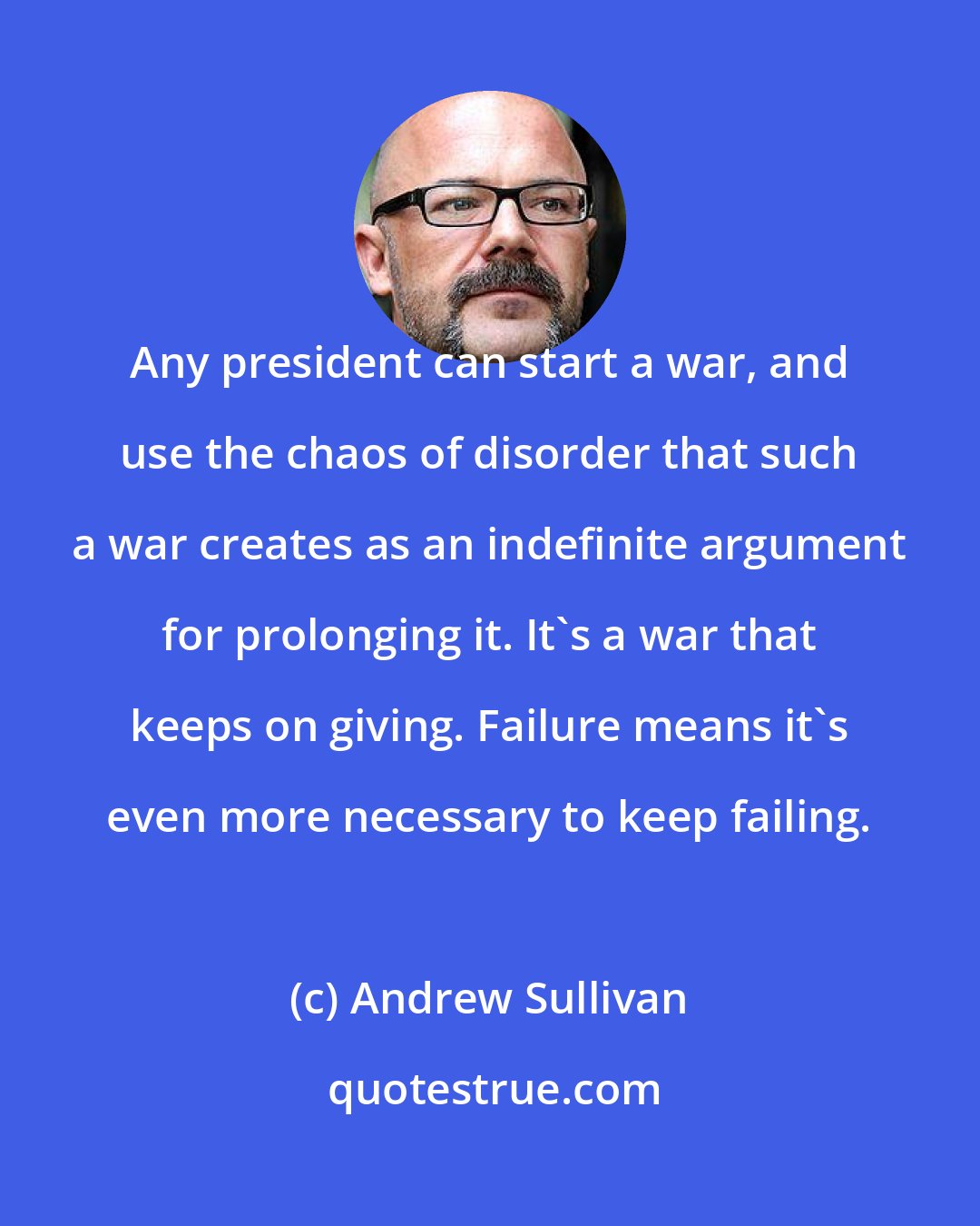 Andrew Sullivan: Any president can start a war, and use the chaos of disorder that such a war creates as an indefinite argument for prolonging it. It's a war that keeps on giving. Failure means it's even more necessary to keep failing.