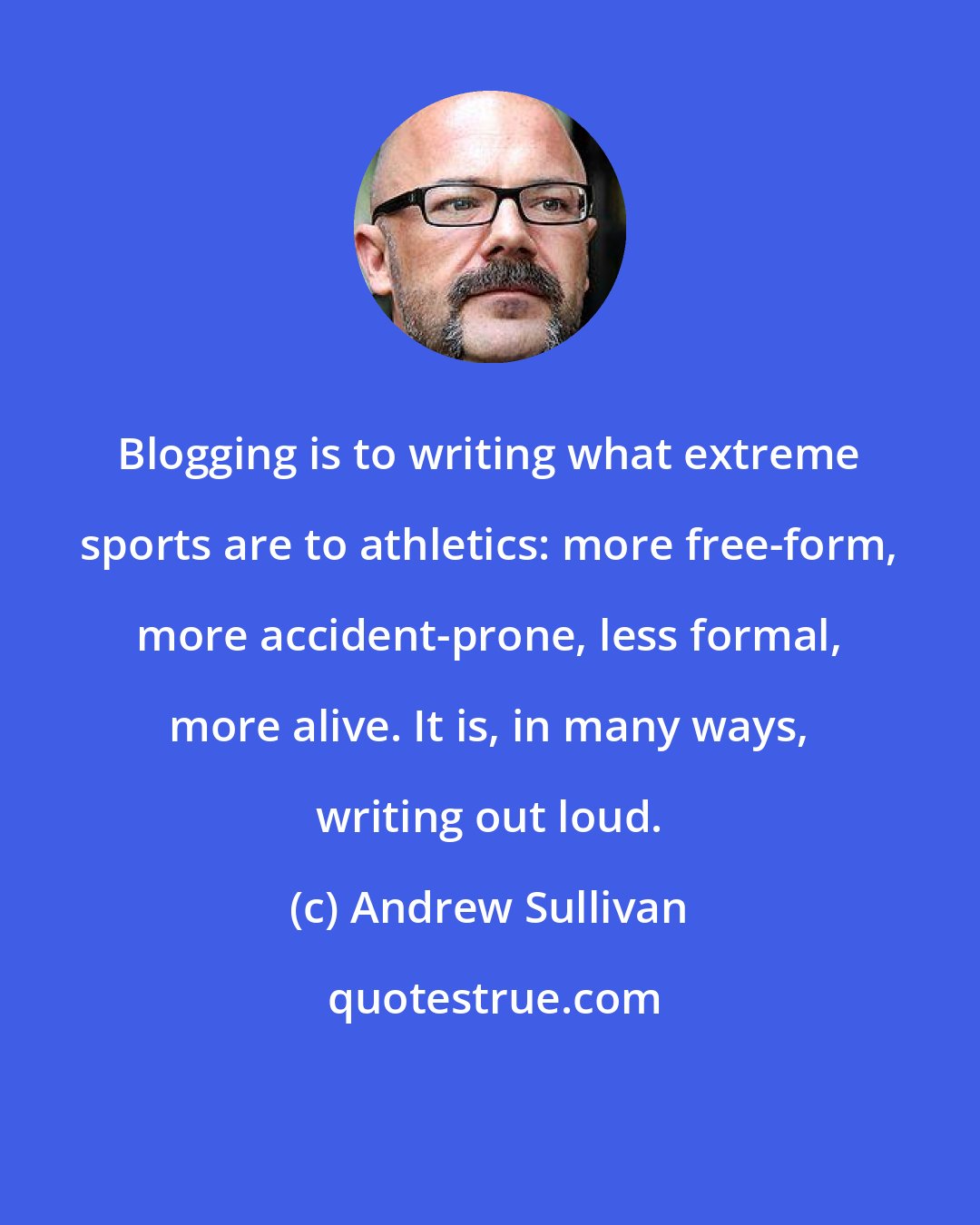 Andrew Sullivan: Blogging is to writing what extreme sports are to athletics: more free-form, more accident-prone, less formal, more alive. It is, in many ways, writing out loud.