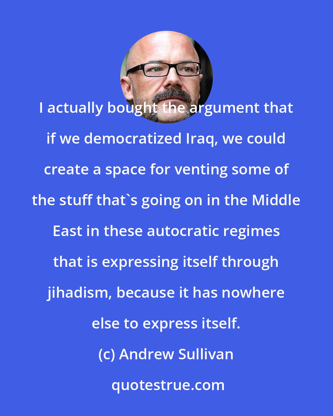 Andrew Sullivan: I actually bought the argument that if we democratized Iraq, we could create a space for venting some of the stuff that's going on in the Middle East in these autocratic regimes that is expressing itself through jihadism, because it has nowhere else to express itself.