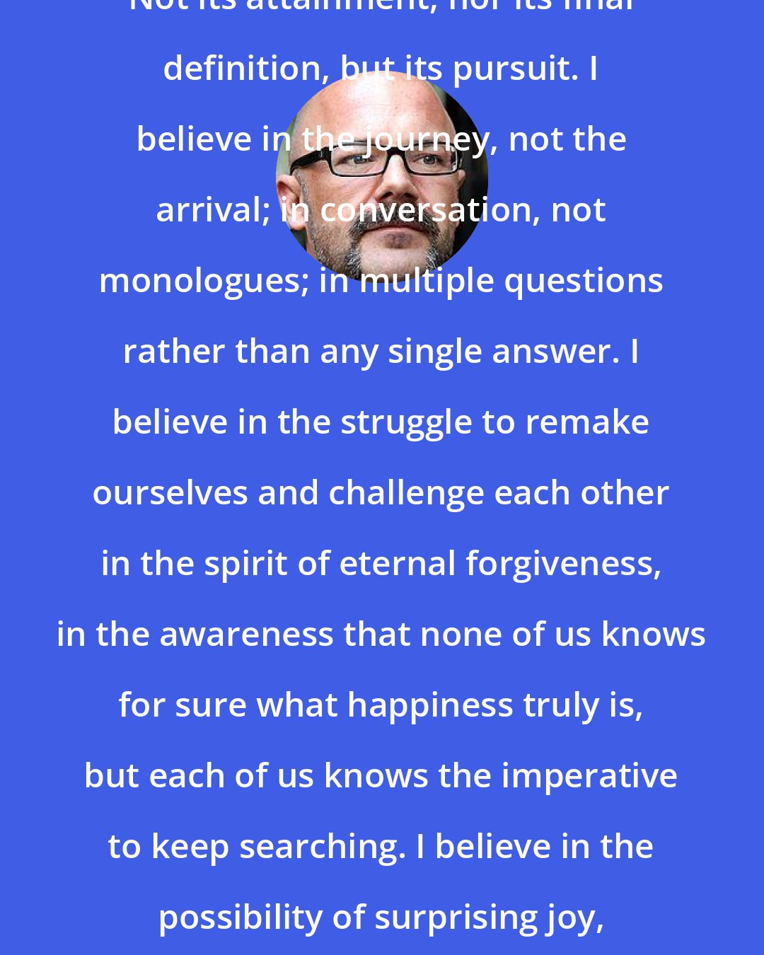 Andrew Sullivan: I believe in the pursuit of happiness. Not its attainment, nor its final definition, but its pursuit. I believe in the journey, not the arrival; in conversation, not monologues; in multiple questions rather than any single answer. I believe in the struggle to remake ourselves and challenge each other in the spirit of eternal forgiveness, in the awareness that none of us knows for sure what happiness truly is, but each of us knows the imperative to keep searching. I believe in the possibility of surprising joy, of serenity through pain, of homecoming through exile.