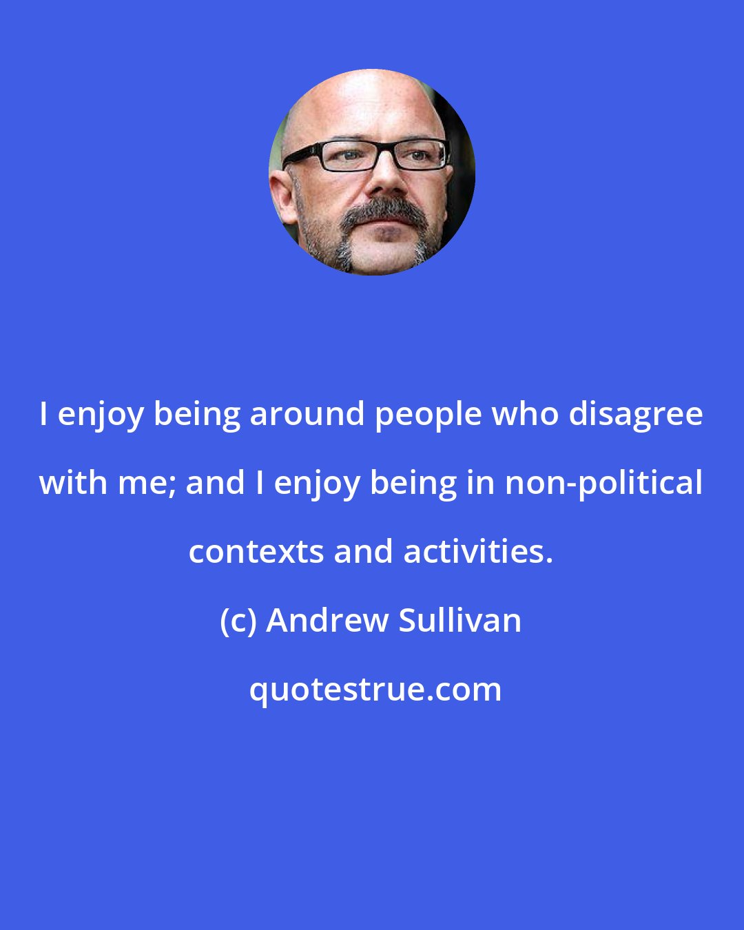 Andrew Sullivan: I enjoy being around people who disagree with me; and I enjoy being in non-political contexts and activities.