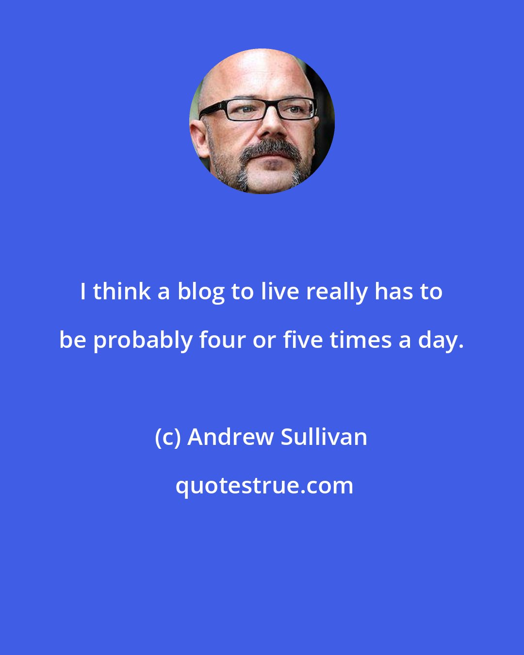 Andrew Sullivan: I think a blog to live really has to be probably four or five times a day.