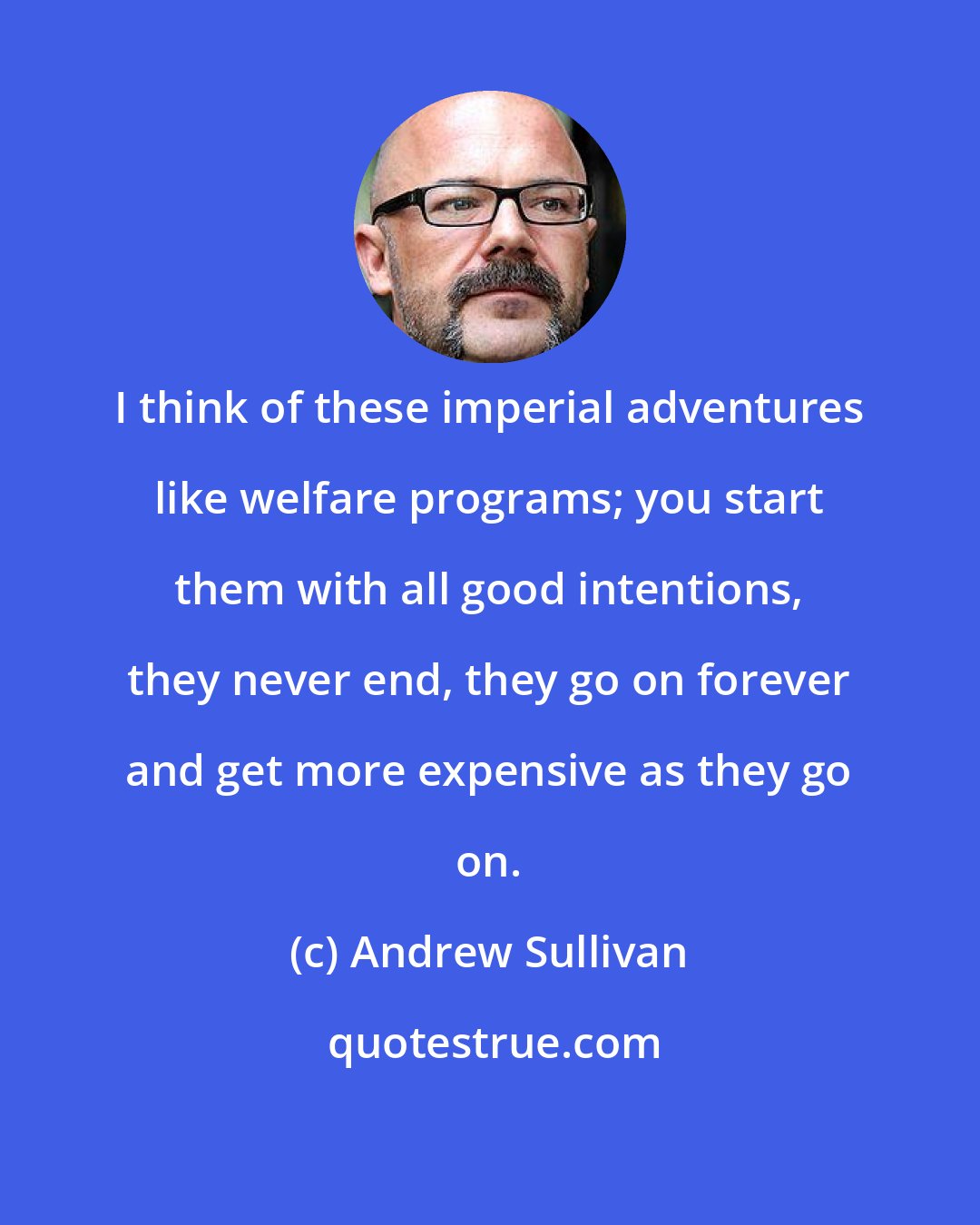 Andrew Sullivan: I think of these imperial adventures like welfare programs; you start them with all good intentions, they never end, they go on forever and get more expensive as they go on.