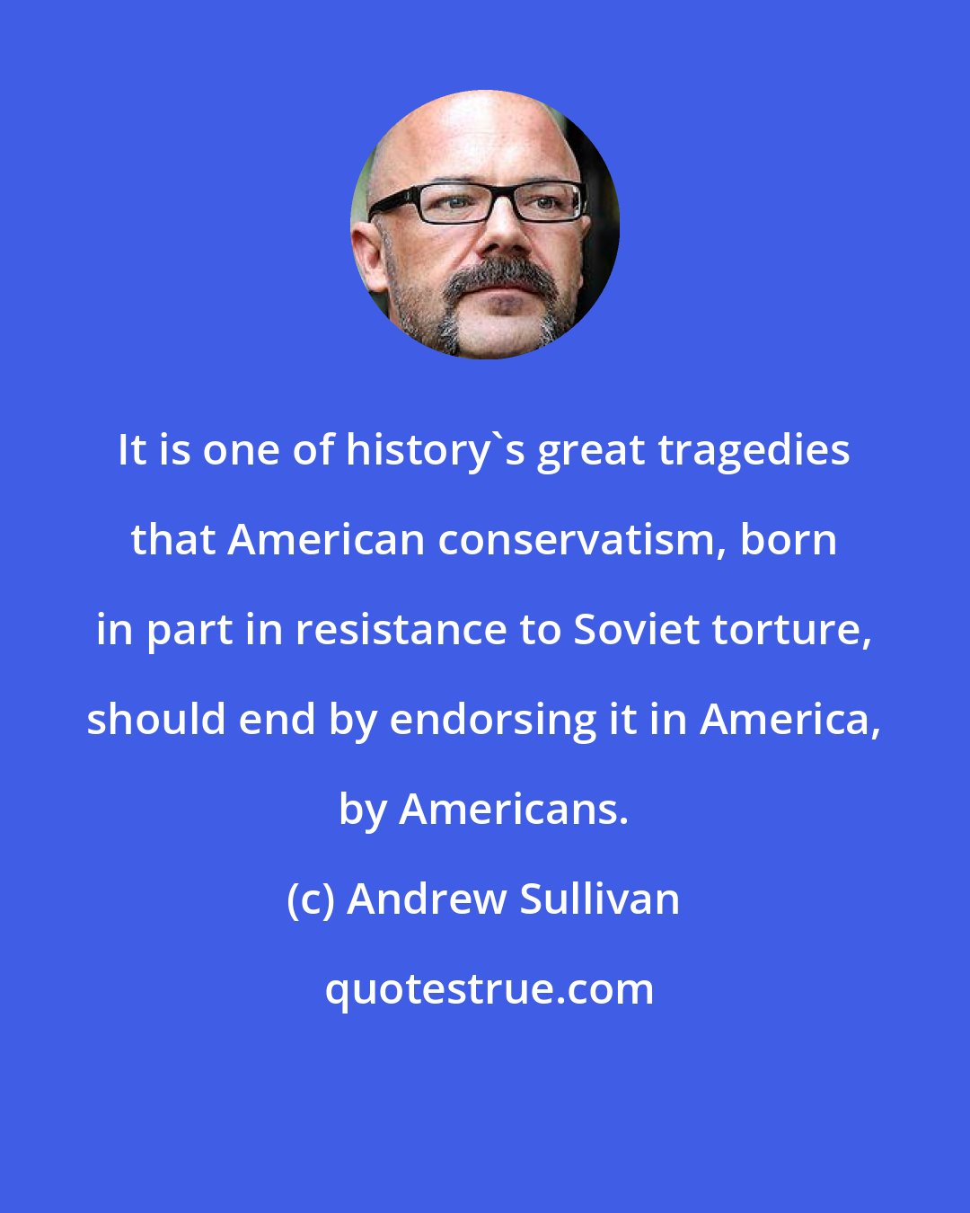 Andrew Sullivan: It is one of history's great tragedies that American conservatism, born in part in resistance to Soviet torture, should end by endorsing it in America, by Americans.