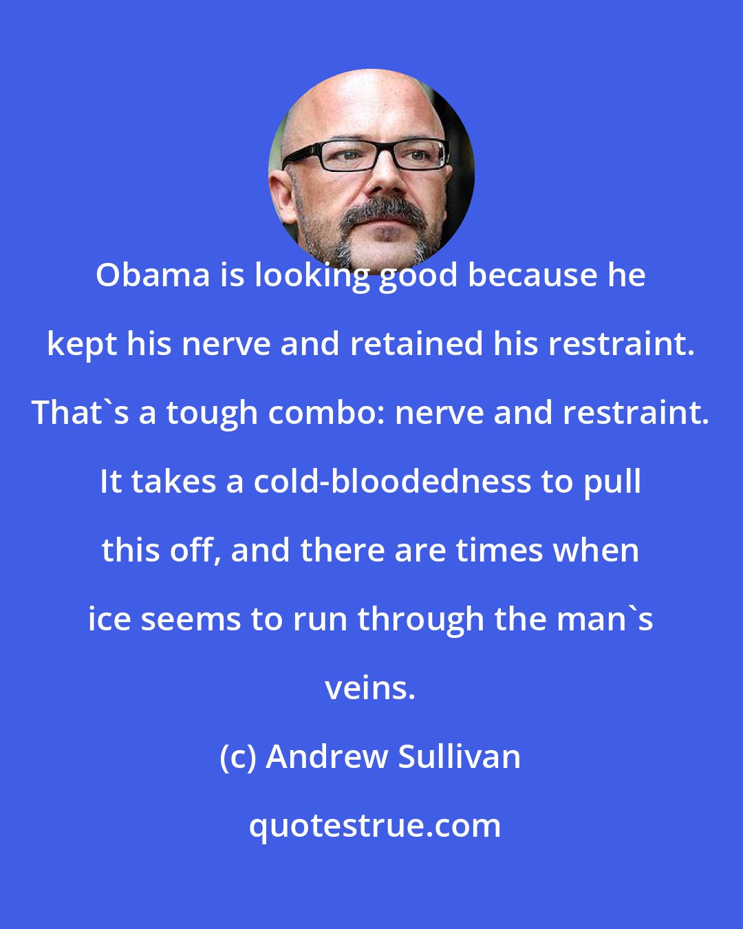 Andrew Sullivan: Obama is looking good because he kept his nerve and retained his restraint. That's a tough combo: nerve and restraint. It takes a cold-bloodedness to pull this off, and there are times when ice seems to run through the man's veins.