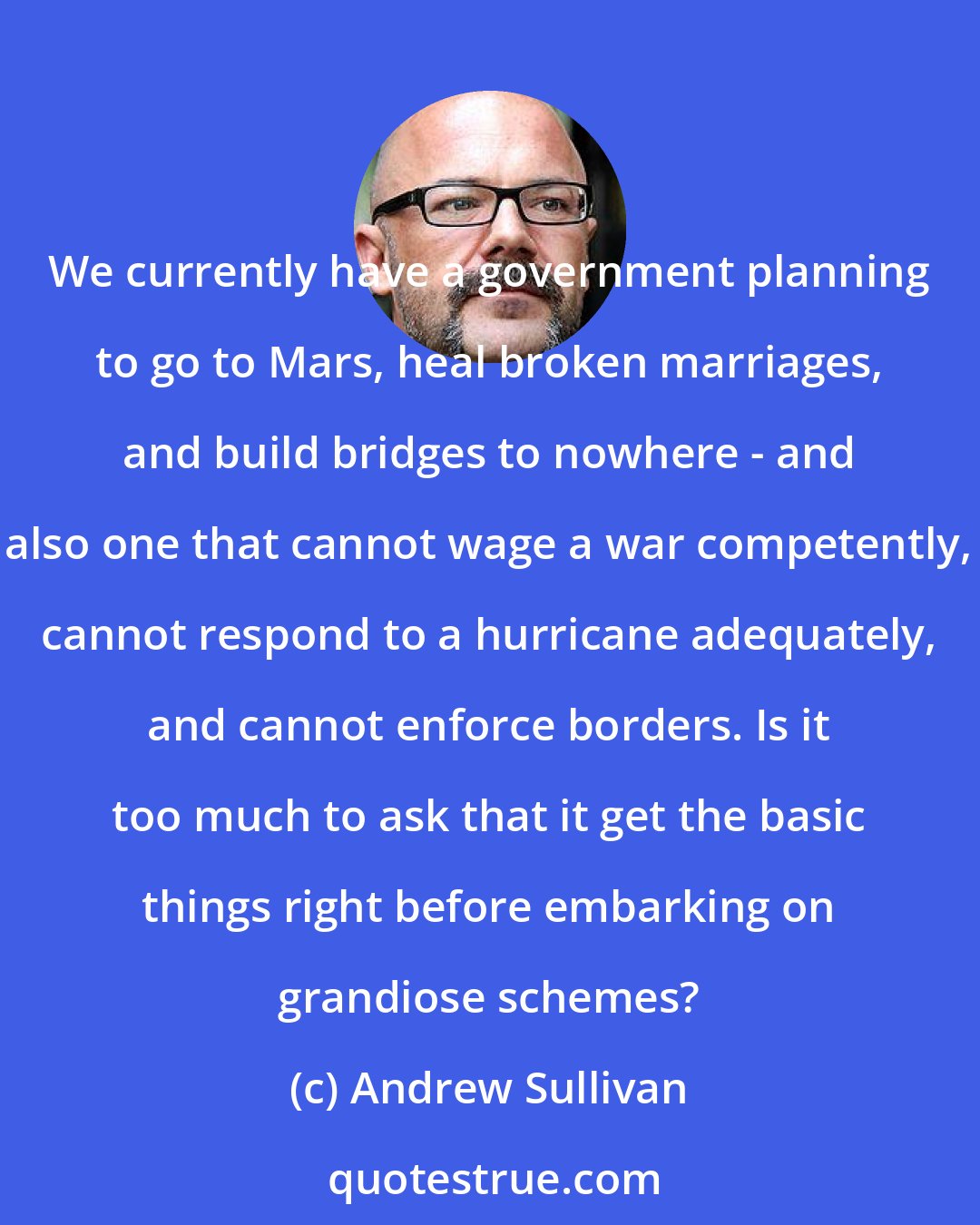 Andrew Sullivan: We currently have a government planning to go to Mars, heal broken marriages, and build bridges to nowhere - and also one that cannot wage a war competently, cannot respond to a hurricane adequately, and cannot enforce borders. Is it too much to ask that it get the basic things right before embarking on grandiose schemes?