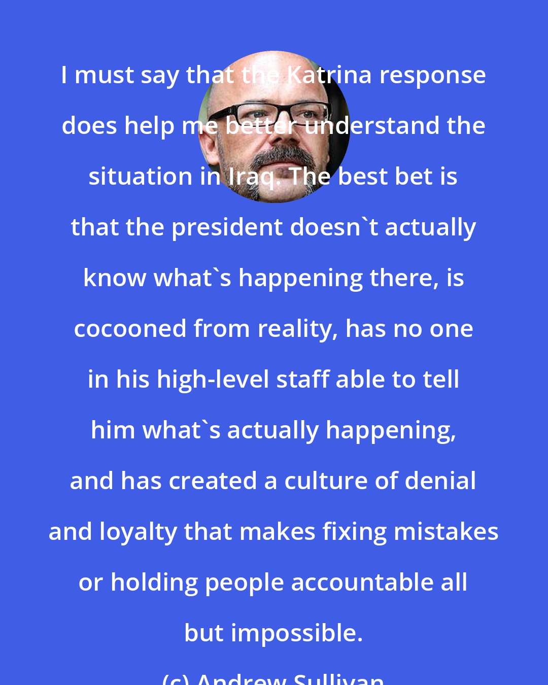 Andrew Sullivan: I must say that the Katrina response does help me better understand the situation in Iraq. The best bet is that the president doesn't actually know what's happening there, is cocooned from reality, has no one in his high-level staff able to tell him what's actually happening, and has created a culture of denial and loyalty that makes fixing mistakes or holding people accountable all but impossible.