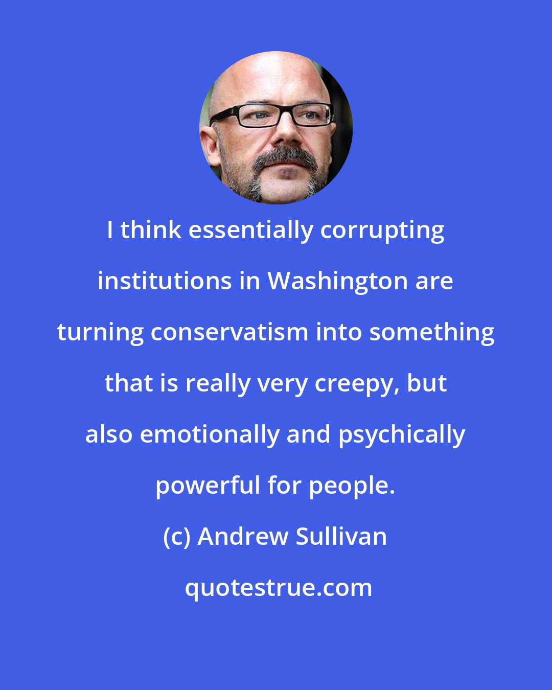 Andrew Sullivan: I think essentially corrupting institutions in Washington are turning conservatism into something that is really very creepy, but also emotionally and psychically powerful for people.