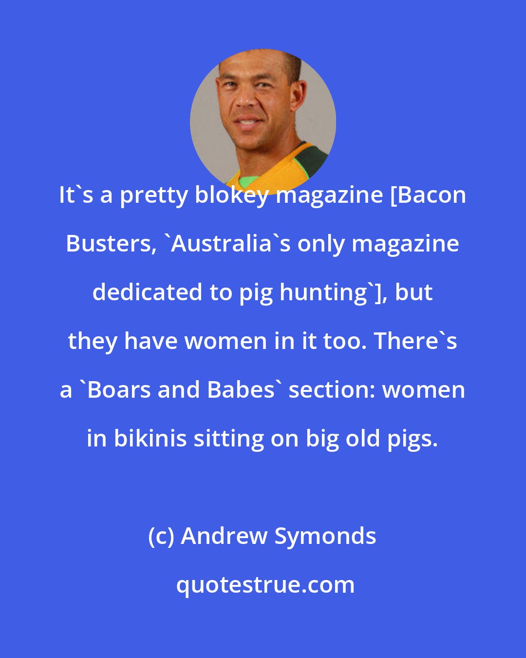 Andrew Symonds: It's a pretty blokey magazine [Bacon Busters, 'Australia's only magazine dedicated to pig hunting'], but they have women in it too. There's a 'Boars and Babes' section: women in bikinis sitting on big old pigs.