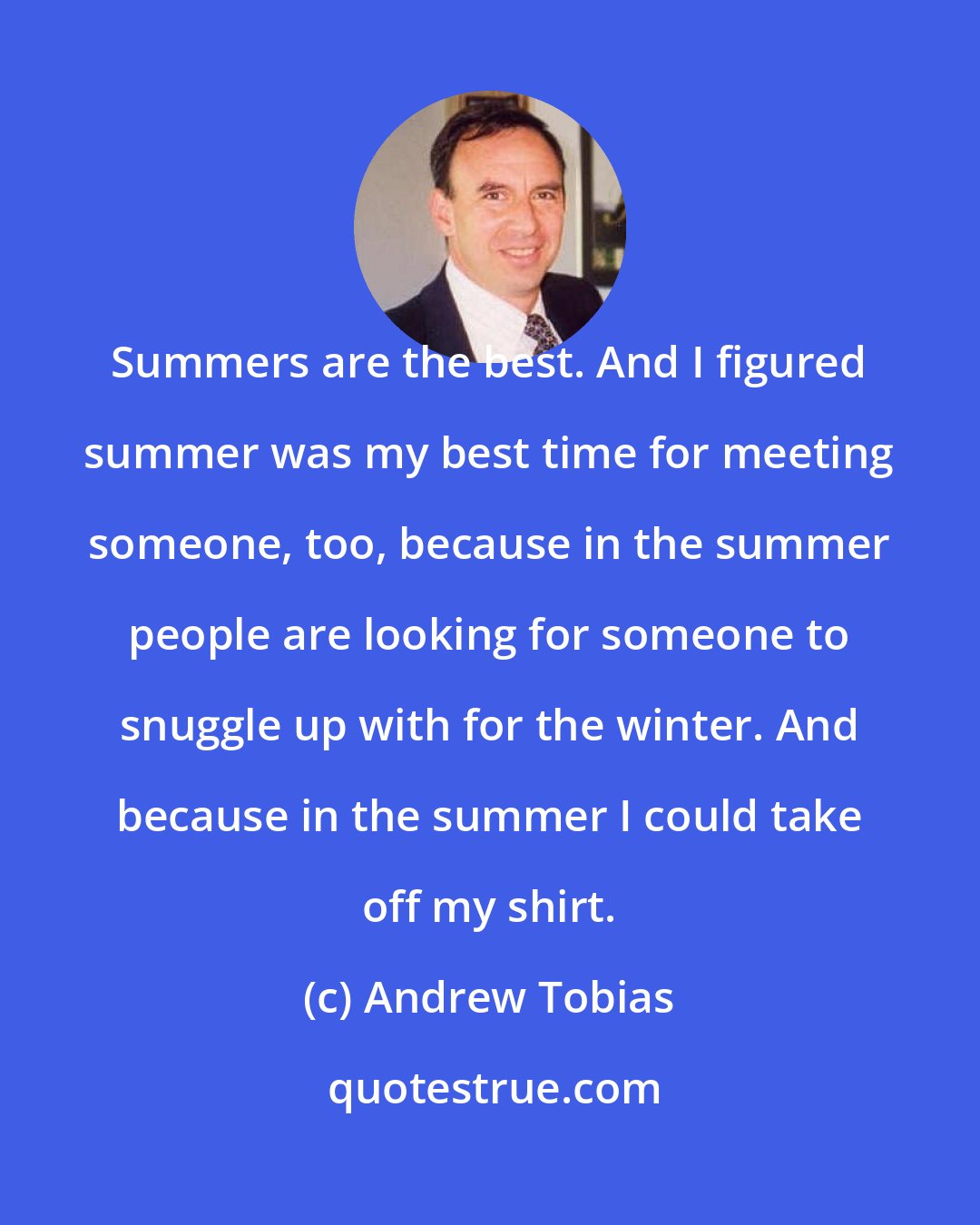 Andrew Tobias: Summers are the best. And I figured summer was my best time for meeting someone, too, because in the summer people are looking for someone to snuggle up with for the winter. And because in the summer I could take off my shirt.