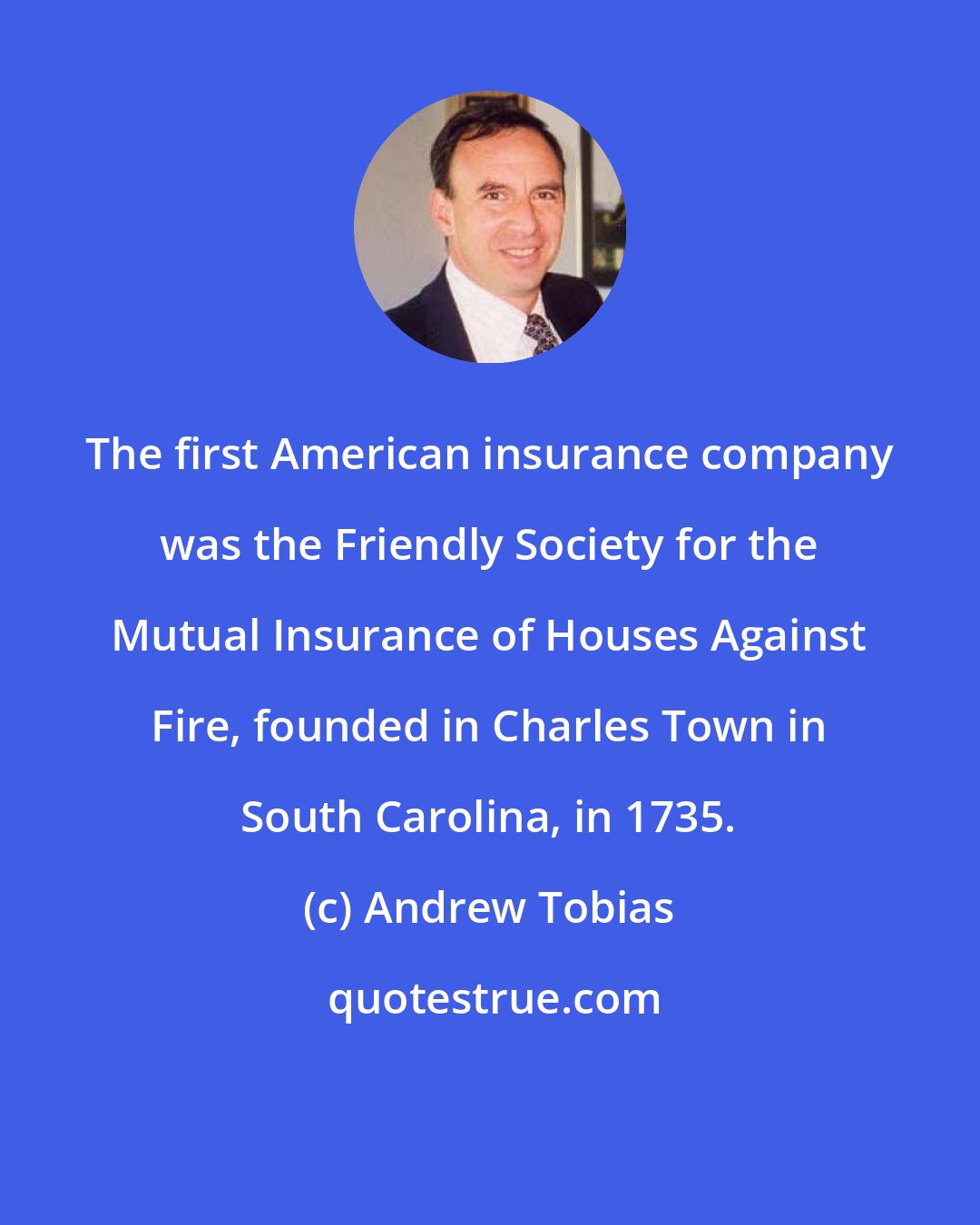 Andrew Tobias: The first American insurance company was the Friendly Society for the Mutual Insurance of Houses Against Fire, founded in Charles Town in South Carolina, in 1735.