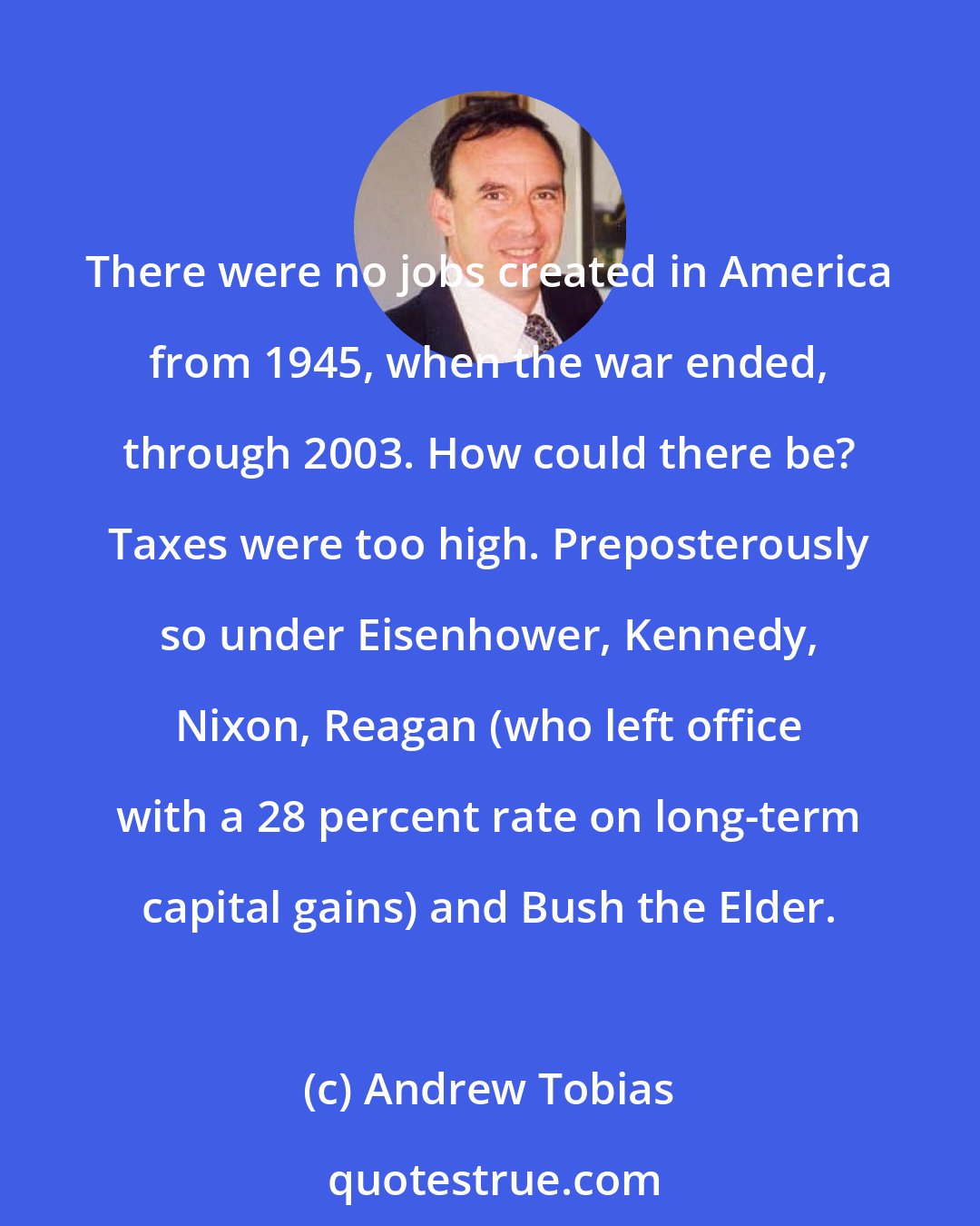 Andrew Tobias: There were no jobs created in America from 1945, when the war ended, through 2003. How could there be? Taxes were too high. Preposterously so under Eisenhower, Kennedy, Nixon, Reagan (who left office with a 28 percent rate on long-term capital gains) and Bush the Elder.