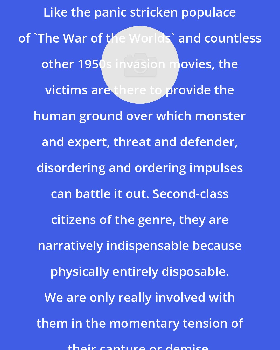 Andrew Tudor: Like the panic stricken populace of 'The War of the Worlds' and countless other 1950s invasion movies, the victims are there to provide the human ground over which monster and expert, threat and defender, disordering and ordering impulses can battle it out. Second-class citizens of the genre, they are narratively indispensable because physically entirely disposable. We are only really involved with them in the momentary tension of their capture or demise.