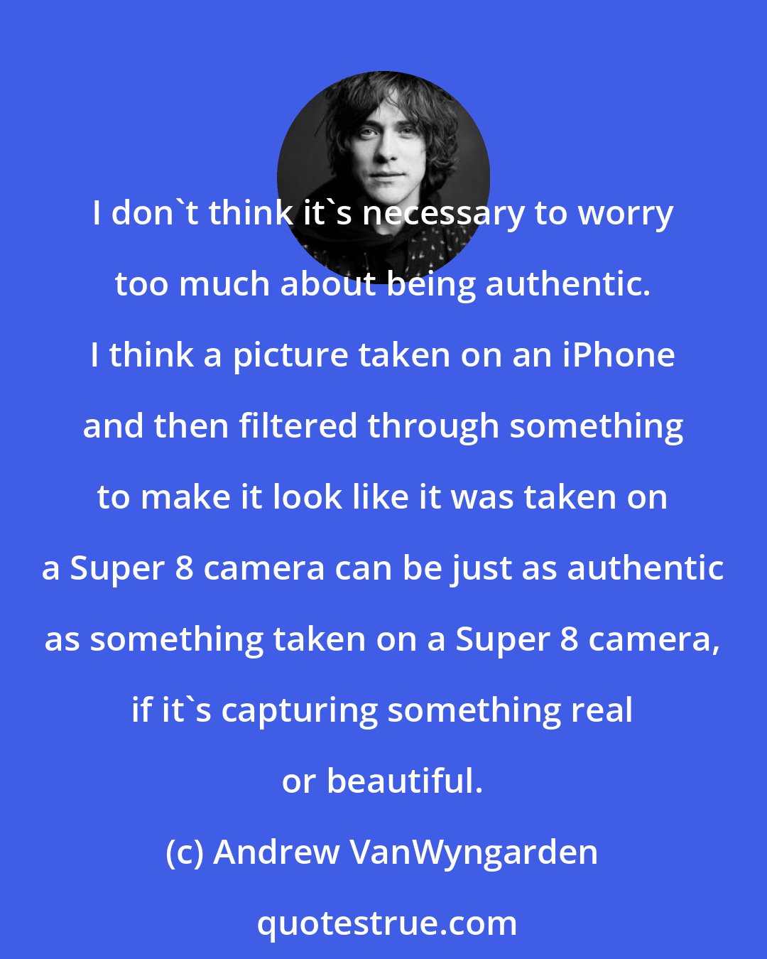 Andrew VanWyngarden: I don't think it's necessary to worry too much about being authentic. I think a picture taken on an iPhone and then filtered through something to make it look like it was taken on a Super 8 camera can be just as authentic as something taken on a Super 8 camera, if it's capturing something real or beautiful.