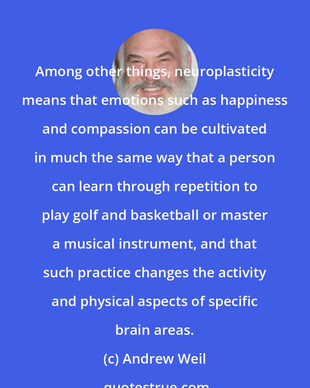 Andrew Weil: Among other things, neuroplasticity means that emotions such as happiness and compassion can be cultivated in much the same way that a person can learn through repetition to play golf and basketball or master a musical instrument, and that such practice changes the activity and physical aspects of specific brain areas.