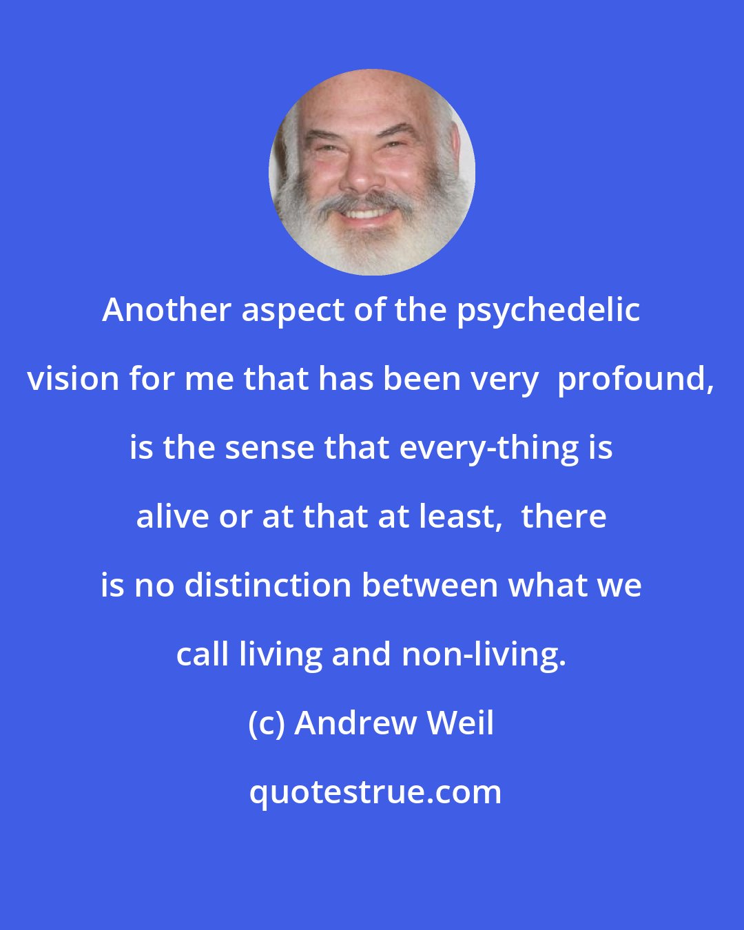 Andrew Weil: Another aspect of the psychedelic vision for me that has been very  profound, is the sense that every-thing is alive or at that at least,  there is no distinction between what we call living and non-living.