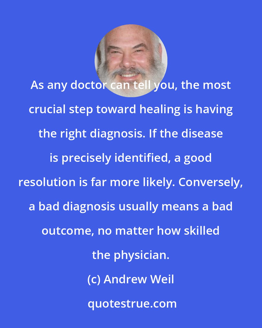 Andrew Weil: As any doctor can tell you, the most crucial step toward healing is having the right diagnosis. If the disease is precisely identified, a good resolution is far more likely. Conversely, a bad diagnosis usually means a bad outcome, no matter how skilled the physician.