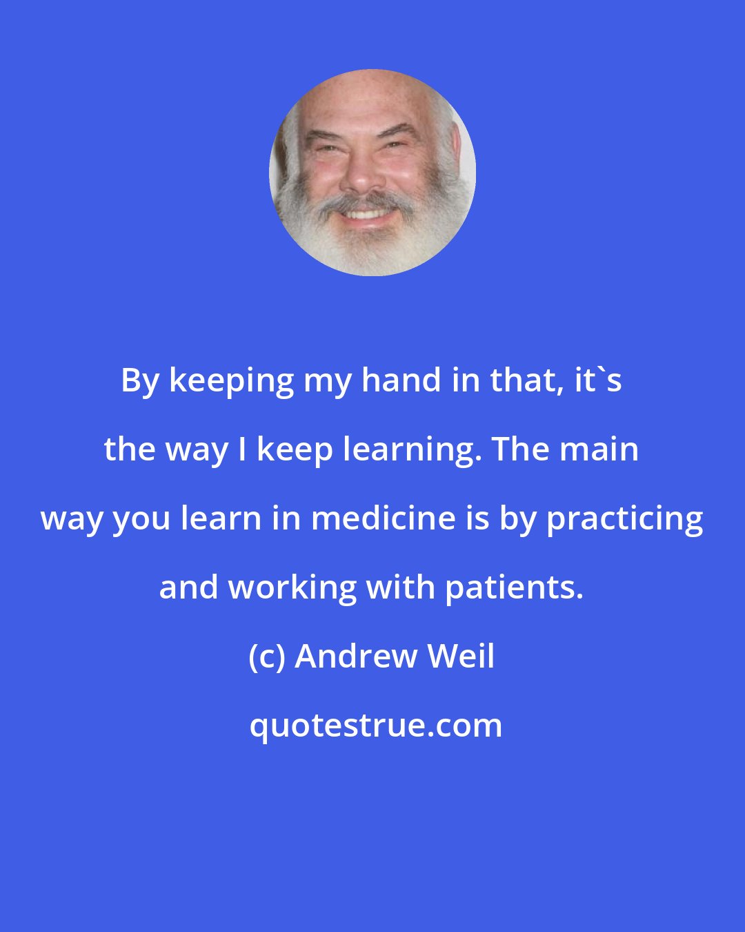 Andrew Weil: By keeping my hand in that, it's the way I keep learning. The main way you learn in medicine is by practicing and working with patients.