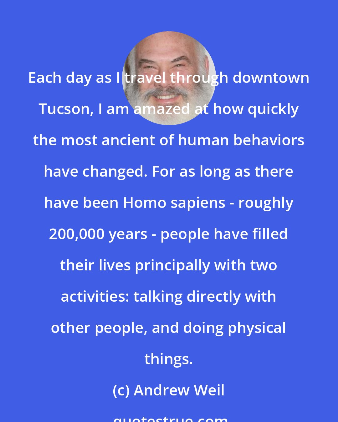 Andrew Weil: Each day as I travel through downtown Tucson, I am amazed at how quickly the most ancient of human behaviors have changed. For as long as there have been Homo sapiens - roughly 200,000 years - people have filled their lives principally with two activities: talking directly with other people, and doing physical things.