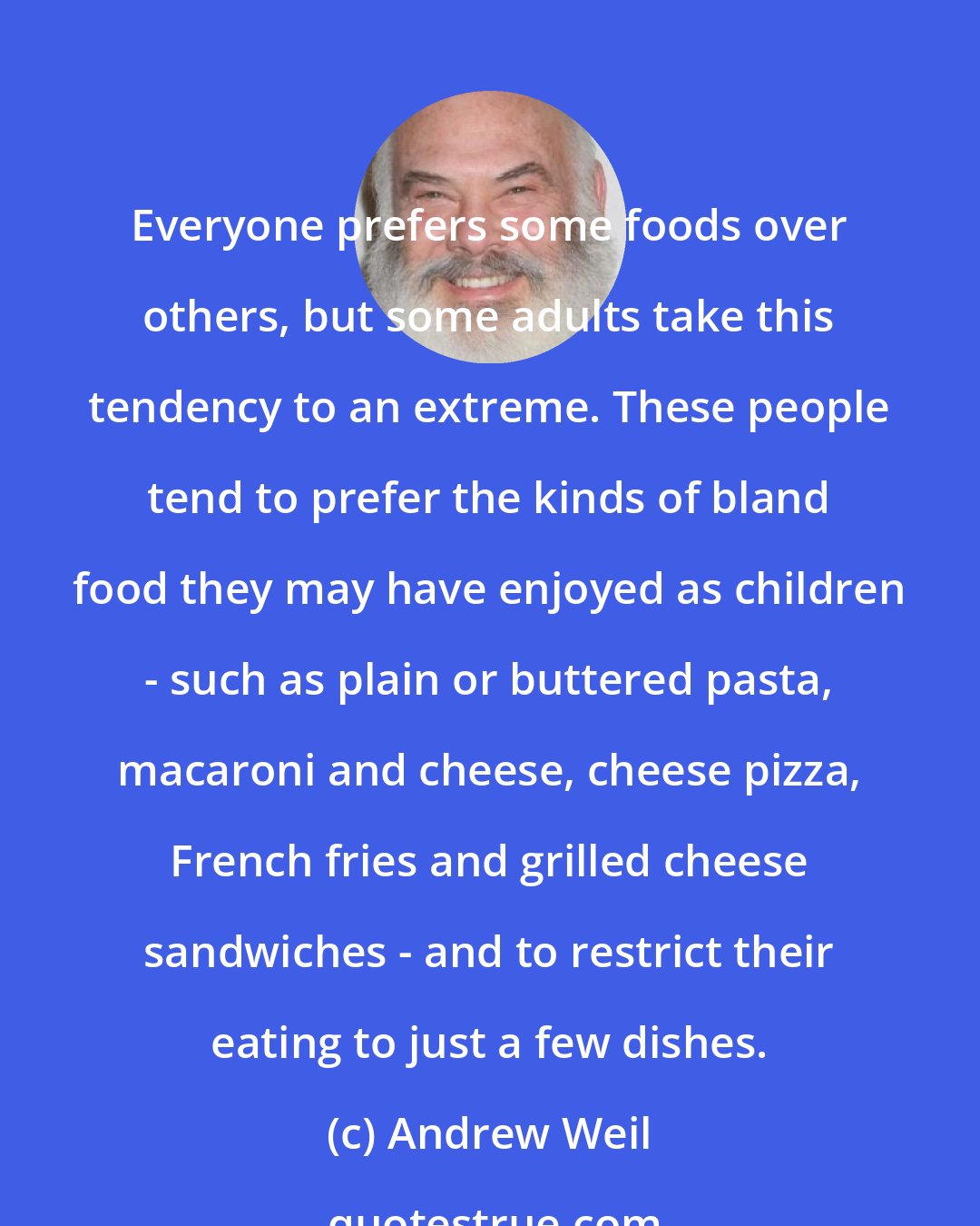 Andrew Weil: Everyone prefers some foods over others, but some adults take this tendency to an extreme. These people tend to prefer the kinds of bland food they may have enjoyed as children - such as plain or buttered pasta, macaroni and cheese, cheese pizza, French fries and grilled cheese sandwiches - and to restrict their eating to just a few dishes.
