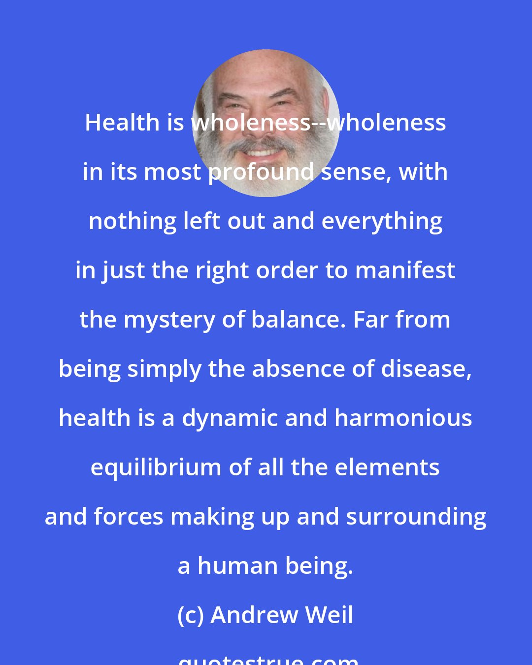 Andrew Weil: Health is wholeness--wholeness in its most profound sense, with nothing left out and everything in just the right order to manifest the mystery of balance. Far from being simply the absence of disease, health is a dynamic and harmonious equilibrium of all the elements and forces making up and surrounding a human being.